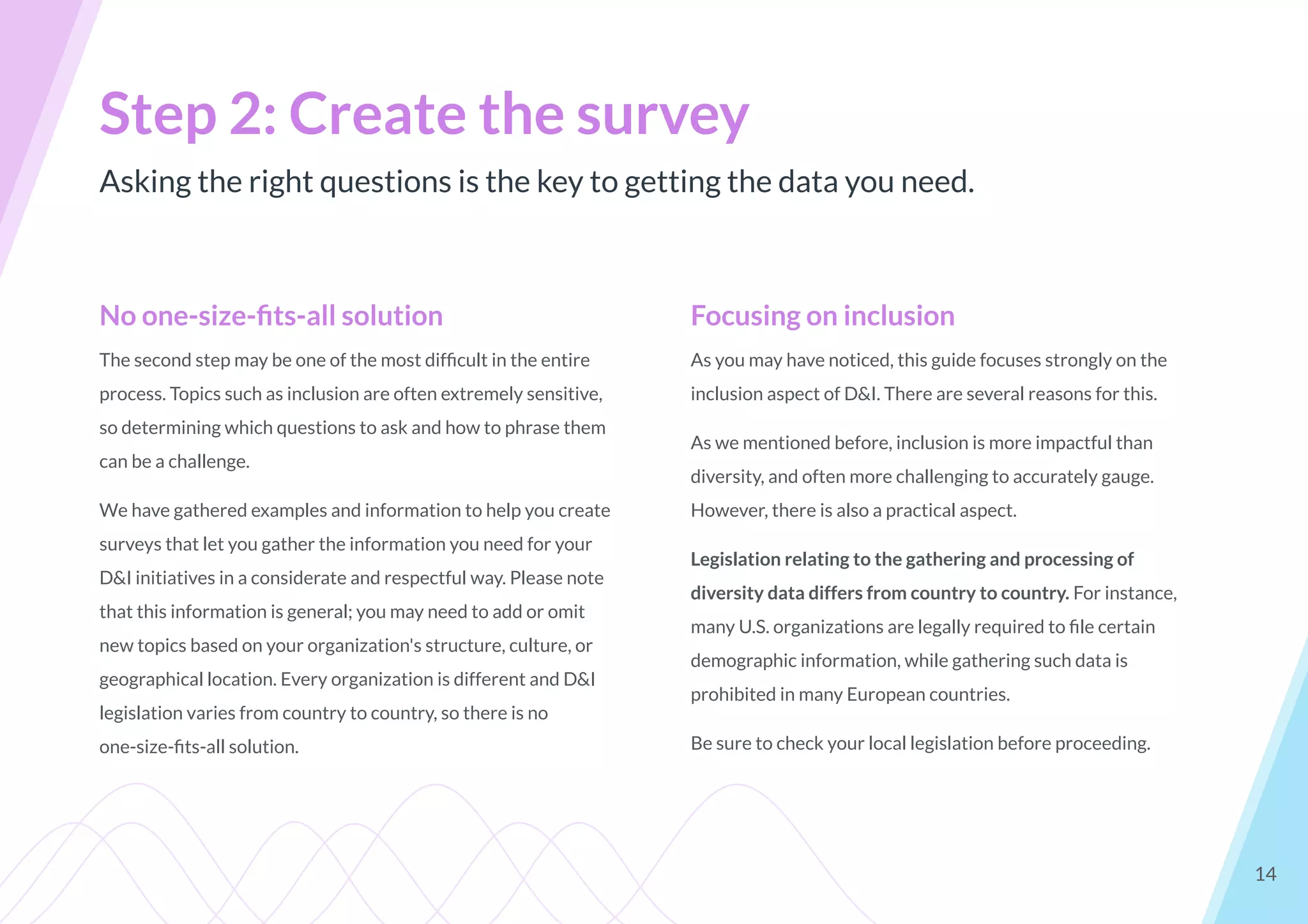 Asking the right questions is the key to getting the data you need.
Step 2: Create the survey
14
No one-size-ﬁts-all solution
The second step may be one of the most difﬁcult in the entire
process. Topics such as inclusion are often extremely sensitive,
so determining which questions to ask and how to phrase them
can be a challenge.
We have gathered examples and information to help you create
surveys that let you gather the information you need for your
D&I initiatives in a considerate and respectful way. Please note
that this information is general; you may need to add or omit
new topics based on your organization's structure, culture, or
geographical location. Every organization is different and D&I
legislation varies from country to country, so there is no
one-size-ﬁts-all solution.
Focusing on inclusion
As you may have noticed, this guide focuses strongly on the
inclusion aspect of D&I. There are several reasons for this.
As we mentioned before, inclusion is more impactful than
diversity, and often more challenging to accurately gauge.
However, there is also a practical aspect.
Legislation relating to the gathering and processing of
diversity data differs from country to country. For instance,
many U.S. organizations are legally required to ﬁle certain
demographic information, while gathering such data is
prohibited in many European countries.
Be sure to check your local legislation before proceeding.
 