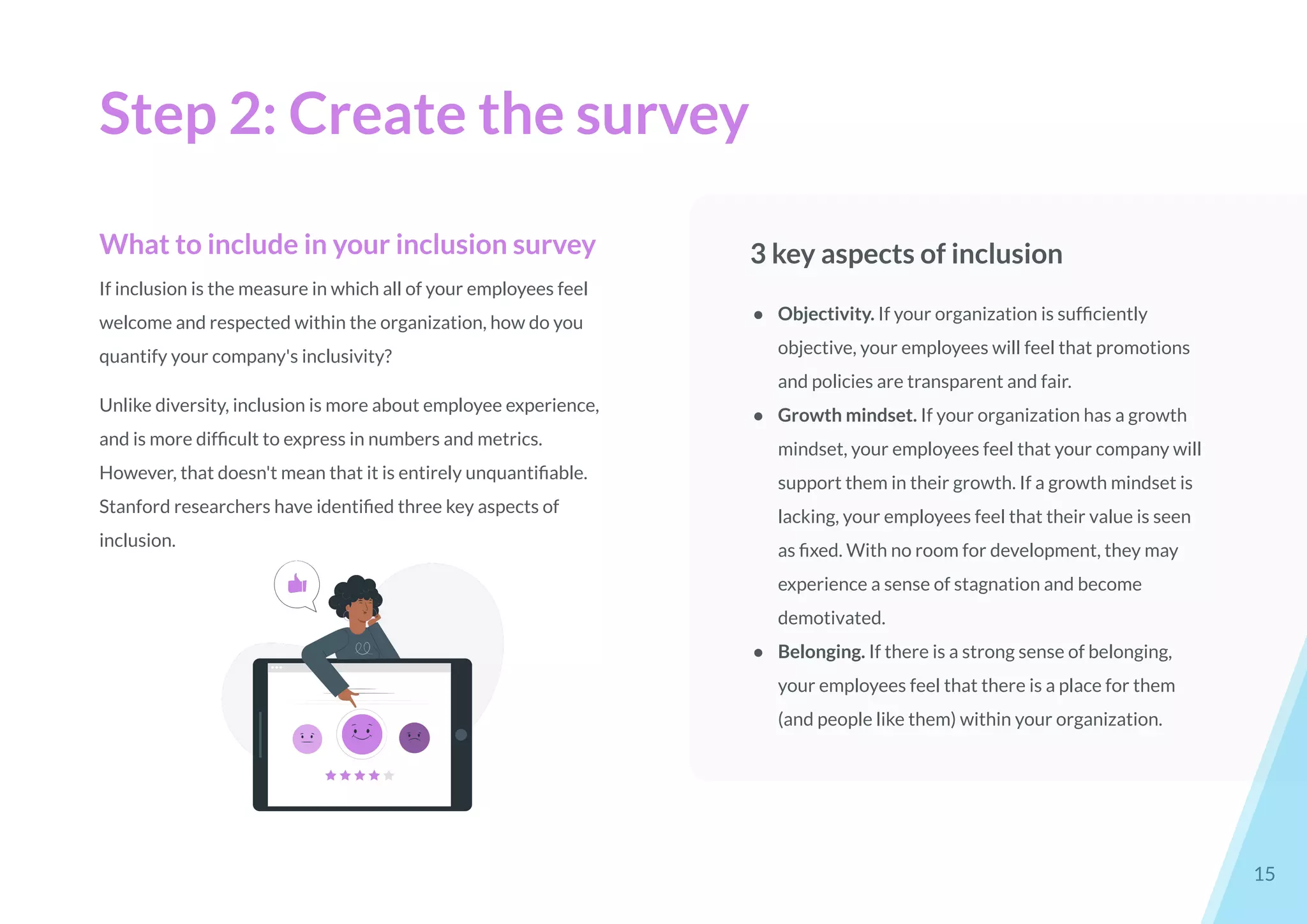 Step 2: Create the survey
15
What to include in your inclusion survey
If inclusion is the measure in which all of your employees feel
welcome and respected within the organization, how do you
quantify your company's inclusivity?
Unlike diversity, inclusion is more about employee experience,
and is more difﬁcult to express in numbers and metrics.
However, that doesn't mean that it is entirely unquantiﬁable.
Stanford researchers have identiﬁed three key aspects of
inclusion.
3 key aspects of inclusion
● Objectivity. If your organization is sufﬁciently
objective, your employees will feel that promotions
and policies are transparent and fair.
● Growth mindset. If your organization has a growth
mindset, your employees feel that your company will
support them in their growth. If a growth mindset is
lacking, your employees feel that their value is seen
as ﬁxed. With no room for development, they may
experience a sense of stagnation and become
demotivated.
● Belonging. If there is a strong sense of belonging,
your employees feel that there is a place for them
(and people like them) within your organization.
 