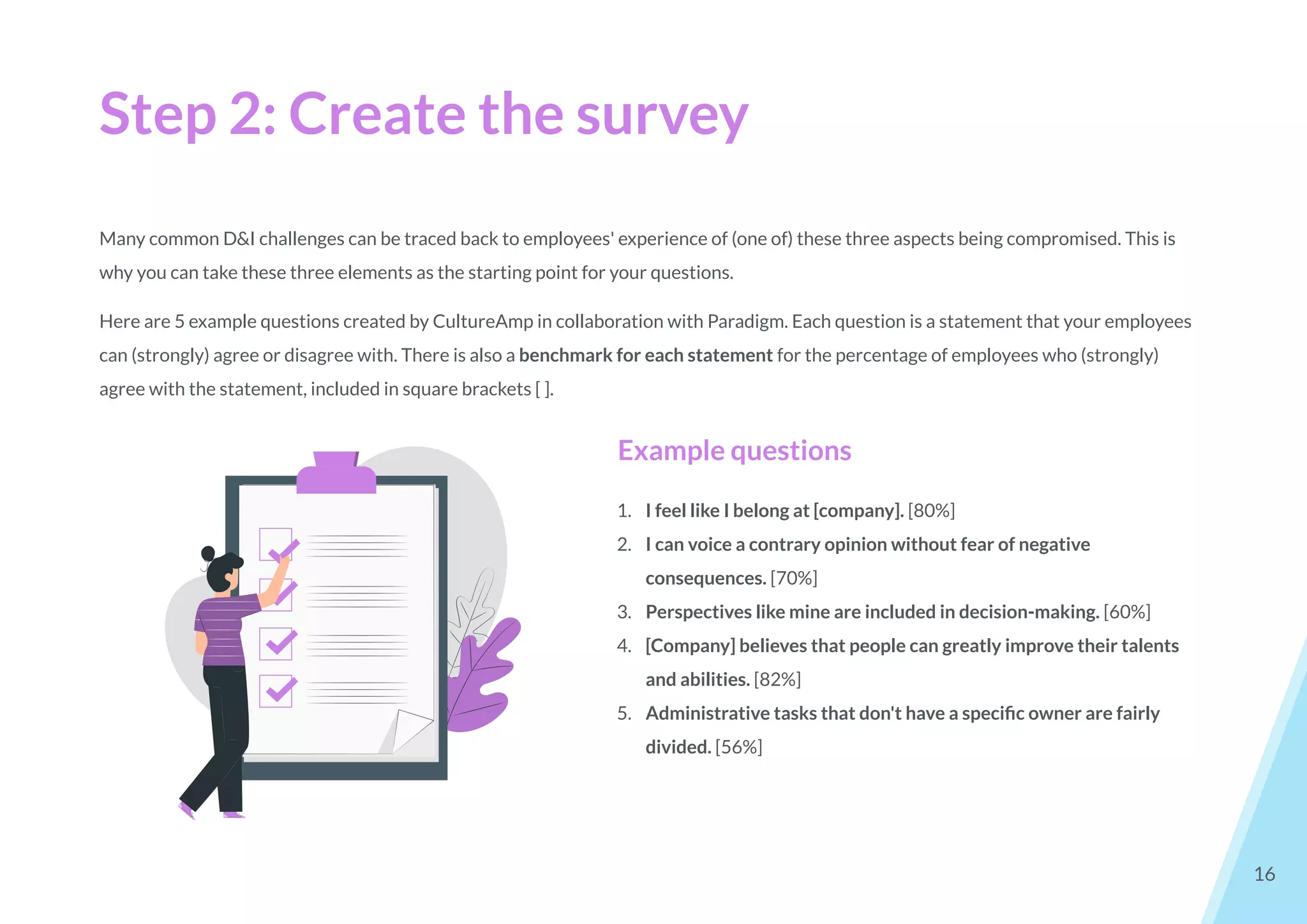 Step 2: Create the survey
16
Many common D&I challenges can be traced back to employees' experience of (one of) these three aspects being compromised. This is
why you can take these three elements as the starting point for your questions.
Here are 5 example questions created by CultureAmp in collaboration with Paradigm. Each question is a statement that your employees
can (strongly) agree or disagree with. There is also a benchmark for each statement for the percentage of employees who (strongly)
agree with the statement, included in square brackets [ ].
Example questions
1. I feel like I belong at [company]. [80%]
2. I can voice a contrary opinion without fear of negative
consequences. [70%]
3. Perspectives like mine are included in decision-making. [60%]
4. [Company] believes that people can greatly improve their talents
and abilities. [82%]
5. Administrative tasks that don't have a speciﬁc owner are fairly
divided. [56%]
 