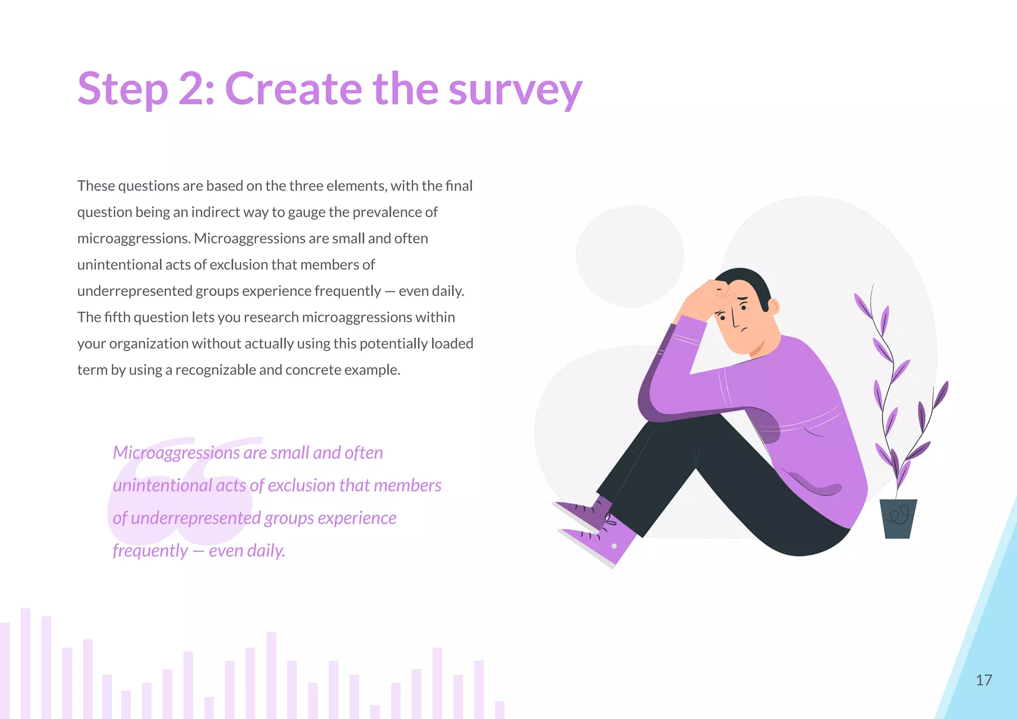 Step 2: Create the survey
17
These questions are based on the three elements, with the ﬁnal
question being an indirect way to gauge the prevalence of
microaggressions. Microaggressions are small and often
unintentional acts of exclusion that members of
underrepresented groups experience frequently — even daily.
The ﬁfth question lets you research microaggressions within
your organization without actually using this potentially loaded
term by using a recognizable and concrete example.
❝
Microaggressions are small and often
unintentional acts of exclusion that members
of underrepresented groups experience
frequently — even daily.
 