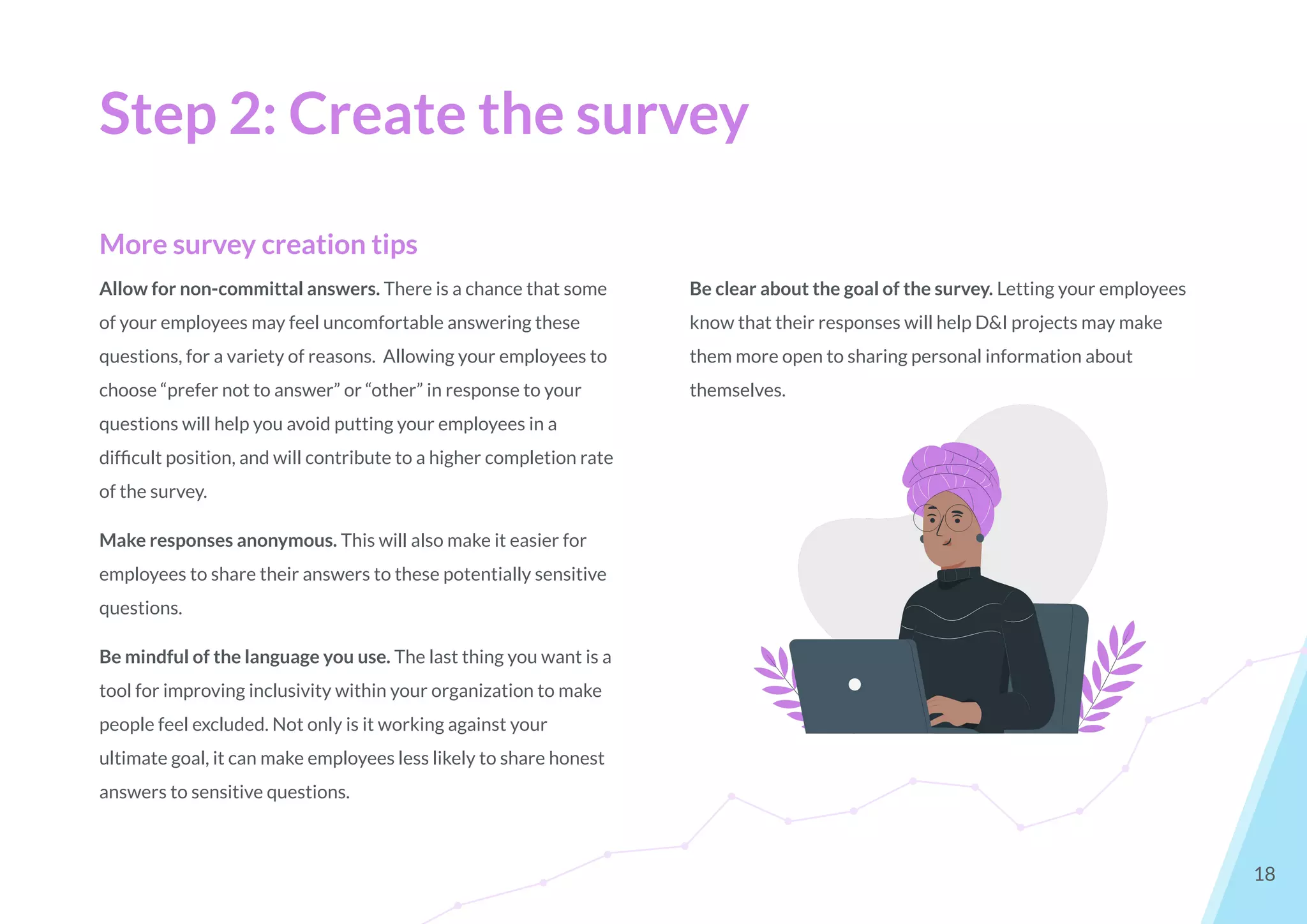 Step 2: Create the survey
18
More survey creation tips
Allow for non-committal answers. There is a chance that some
of your employees may feel uncomfortable answering these
questions, for a variety of reasons. Allowing your employees to
choose “prefer not to answer” or “other” in response to your
questions will help you avoid putting your employees in a
difﬁcult position, and will contribute to a higher completion rate
of the survey.
Make responses anonymous. This will also make it easier for
employees to share their answers to these potentially sensitive
questions.
Be mindful of the language you use. The last thing you want is a
tool for improving inclusivity within your organization to make
people feel excluded. Not only is it working against your
ultimate goal, it can make employees less likely to share honest
answers to sensitive questions.
Be clear about the goal of the survey. Letting your employees
know that their responses will help D&I projects may make
them more open to sharing personal information about
themselves.
 