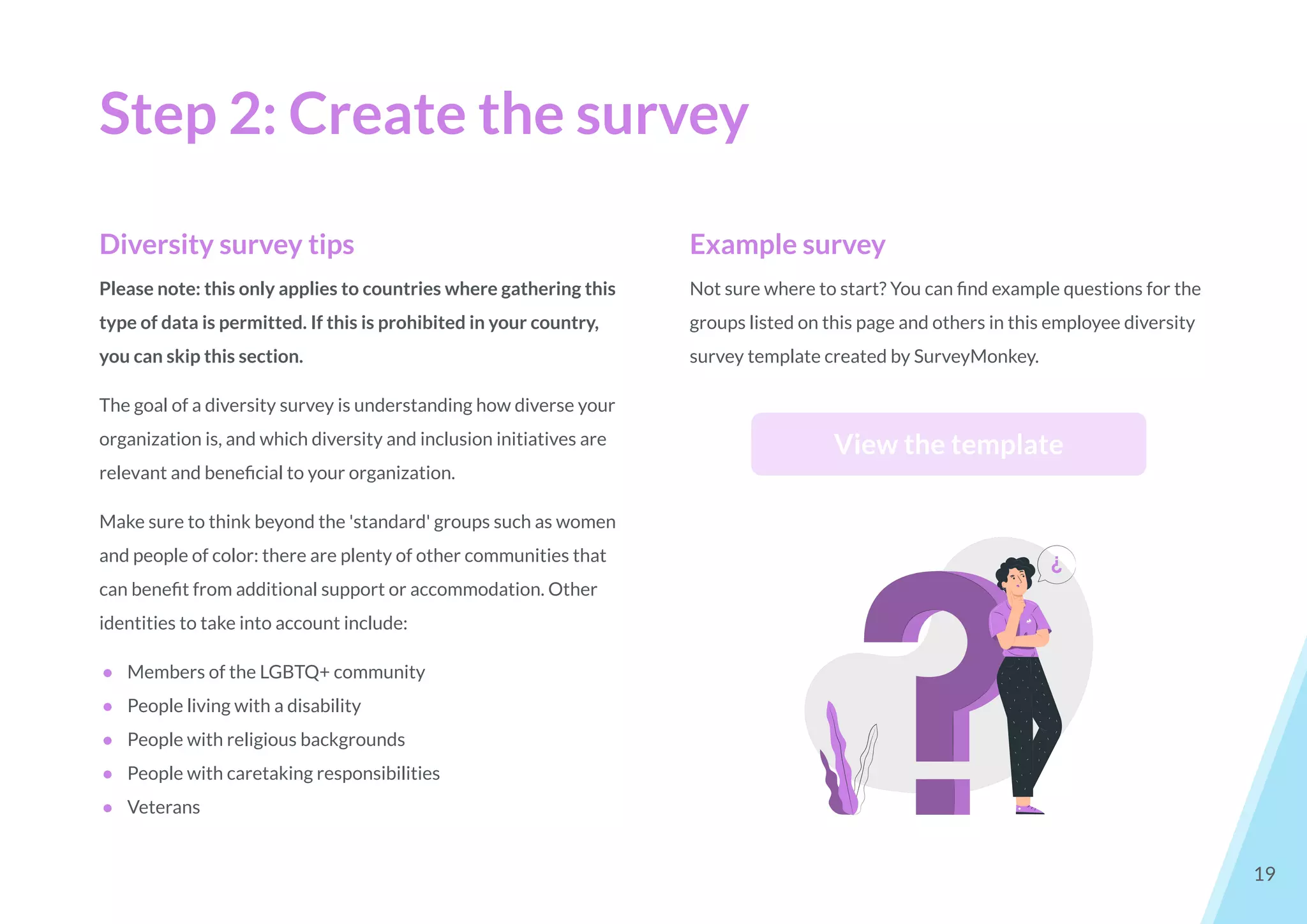 Step 2: Create the survey
19
Diversity survey tips
Please note: this only applies to countries where gathering this
type of data is permitted. If this is prohibited in your country,
you can skip this section.
The goal of a diversity survey is understanding how diverse your
organization is, and which diversity and inclusion initiatives are
relevant and beneﬁcial to your organization.
Make sure to think beyond the 'standard' groups such as women
and people of color: there are plenty of other communities that
can beneﬁt from additional support or accommodation. Other
identities to take into account include:
● Members of the LGBTQ+ community
● People living with a disability
● People with religious backgrounds
● People with caretaking responsibilities
● Veterans
Example survey
Not sure where to start? You can ﬁnd example questions for the
groups listed on this page and others in this employee diversity
survey template created by SurveyMonkey.
View the template
 