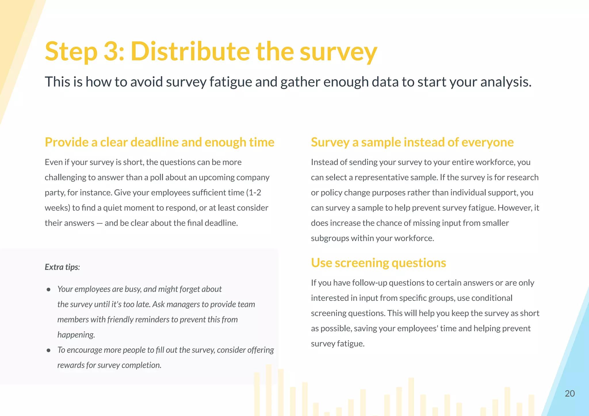 This is how to avoid survey fatigue and gather enough data to start your analysis.
Step 3: Distribute the survey
20
Provide a clear deadline and enough time
Even if your survey is short, the questions can be more
challenging to answer than a poll about an upcoming company
party, for instance. Give your employees sufﬁcient time (1-2
weeks) to ﬁnd a quiet moment to respond, or at least consider
their answers — and be clear about the ﬁnal deadline.
Extra tips:
● Your employees are busy, and might forget about
the survey until it's too late. Ask managers to provide team
members with friendly reminders to prevent this from
happening.
● To encourage more people to ﬁll out the survey, consider offering
rewards for survey completion.
Survey a sample instead of everyone
Instead of sending your survey to your entire workforce, you
can select a representative sample. If the survey is for research
or policy change purposes rather than individual support, you
can survey a sample to help prevent survey fatigue. However, it
does increase the chance of missing input from smaller
subgroups within your workforce.
Use screening questions
If you have follow-up questions to certain answers or are only
interested in input from speciﬁc groups, use conditional
screening questions. This will help you keep the survey as short
as possible, saving your employees' time and helping prevent
survey fatigue.
 