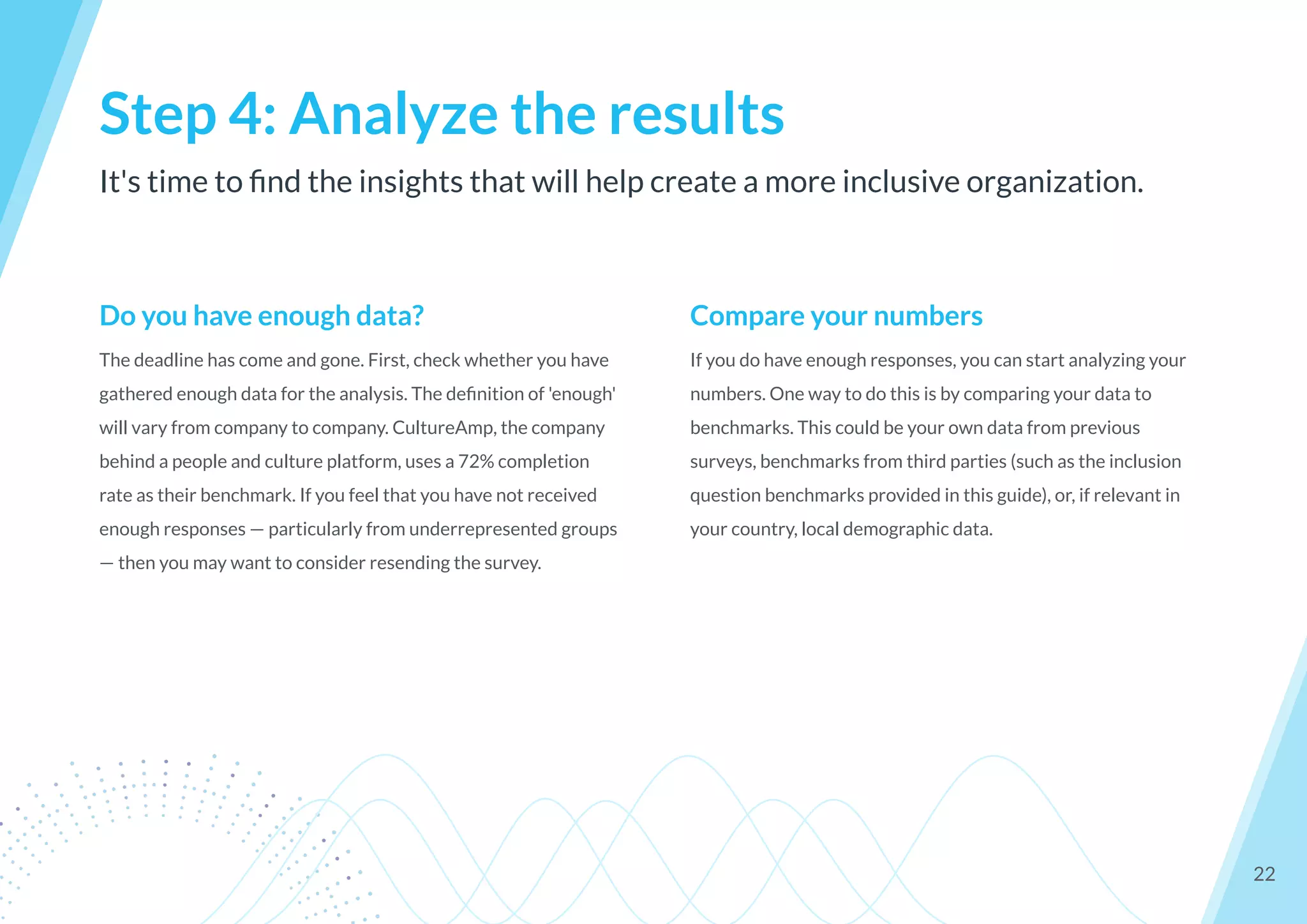It's time to ﬁnd the insights that will help create a more inclusive organization.
Step 4: Analyze the results
22
Do you have enough data?
The deadline has come and gone. First, check whether you have
gathered enough data for the analysis. The deﬁnition of 'enough'
will vary from company to company. CultureAmp, the company
behind a people and culture platform, uses a 72% completion
rate as their benchmark. If you feel that you have not received
enough responses — particularly from underrepresented groups
— then you may want to consider resending the survey.
Compare your numbers
If you do have enough responses, you can start analyzing your
numbers. One way to do this is by comparing your data to
benchmarks. This could be your own data from previous
surveys, benchmarks from third parties (such as the inclusion
question benchmarks provided in this guide), or, if relevant in
your country, local demographic data.
 