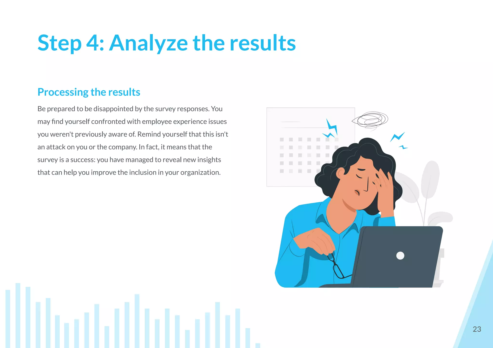 Step 4: Analyze the results
23
Processing the results
Be prepared to be disappointed by the survey responses. You
may ﬁnd yourself confronted with employee experience issues
you weren't previously aware of. Remind yourself that this isn't
an attack on you or the company. In fact, it means that the
survey is a success: you have managed to reveal new insights
that can help you improve the inclusion in your organization.
 
