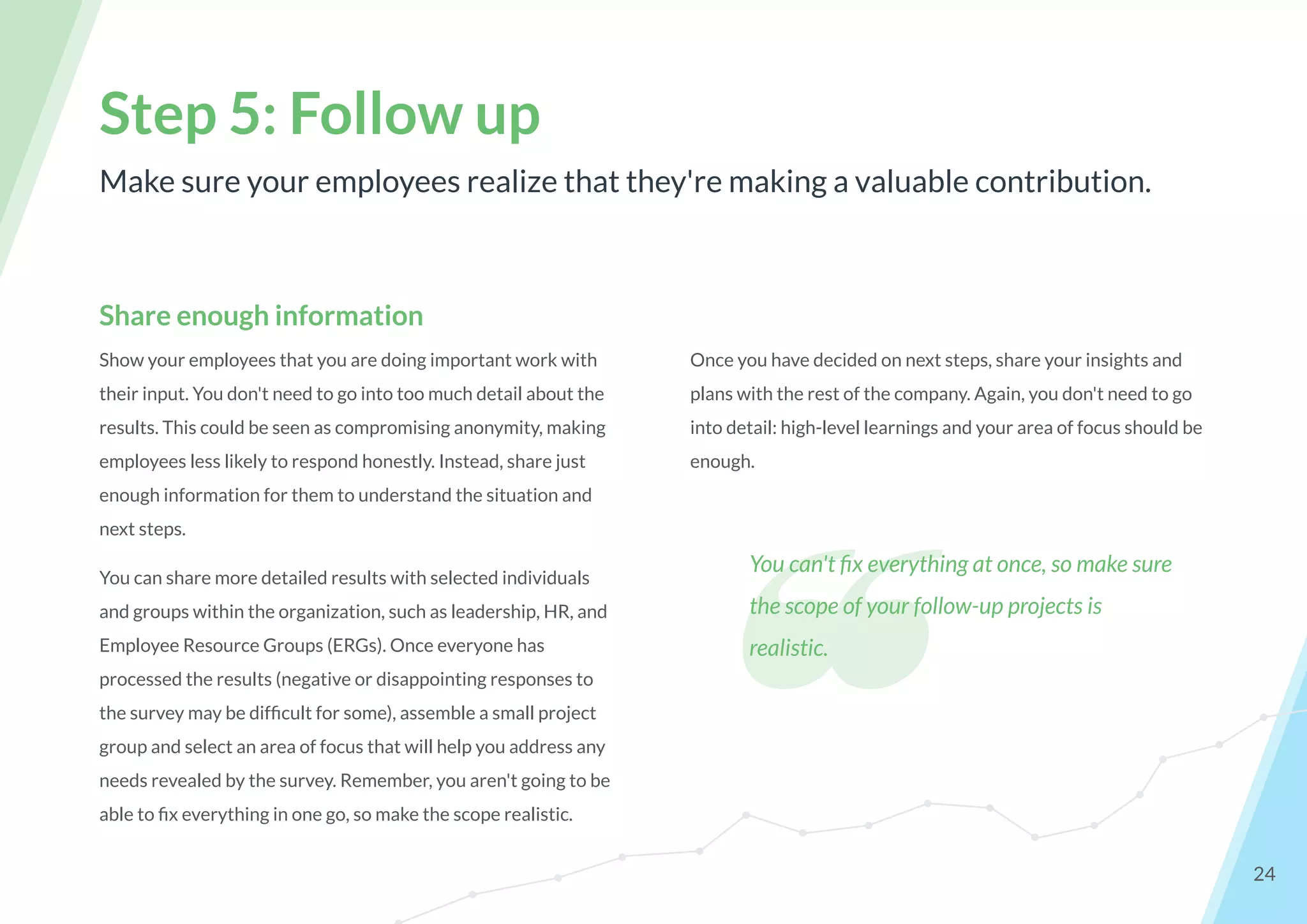 Make sure your employees realize that they're making a valuable contribution.
Step 5: Follow up
24
Share enough information
Show your employees that you are doing important work with
their input. You don't need to go into too much detail about the
results. This could be seen as compromising anonymity, making
employees less likely to respond honestly. Instead, share just
enough information for them to understand the situation and
next steps.
You can share more detailed results with selected individuals
and groups within the organization, such as leadership, HR, and
Employee Resource Groups (ERGs). Once everyone has
processed the results (negative or disappointing responses to
the survey may be difﬁcult for some), assemble a small project
group and select an area of focus that will help you address any
needs revealed by the survey. Remember, you aren't going to be
able to ﬁx everything in one go, so make the scope realistic.
Once you have decided on next steps, share your insights and
plans with the rest of the company. Again, you don't need to go
into detail: high-level learnings and your area of focus should be
enough.
❝
You can't ﬁx everything at once, so make sure
the scope of your follow-up projects is
realistic.
 