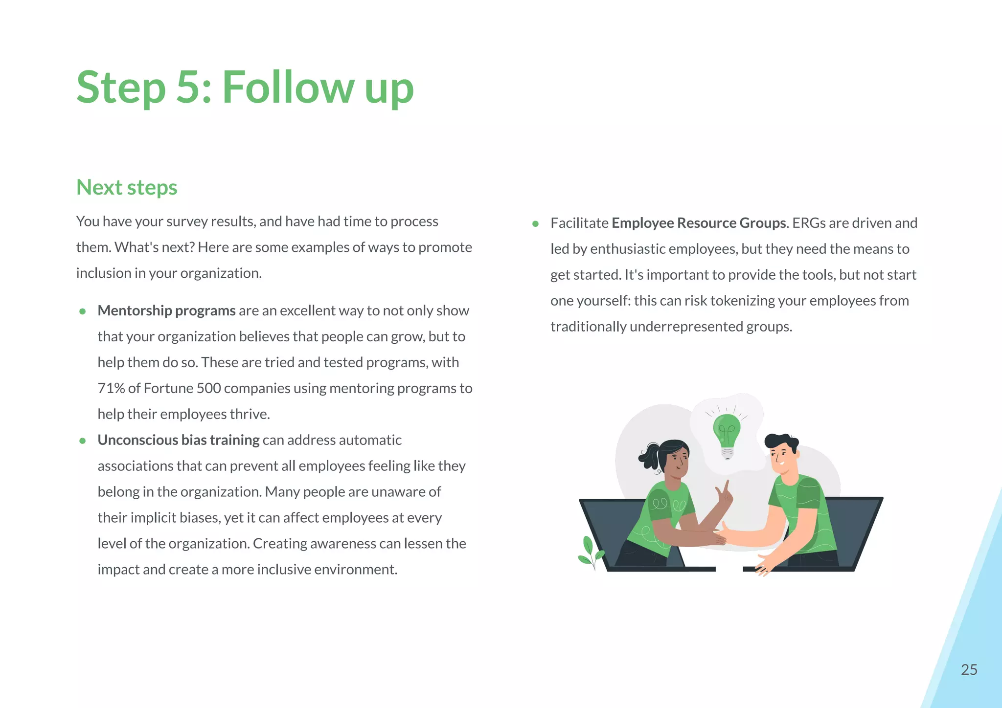 Step 5: Follow up
25
Next steps
You have your survey results, and have had time to process
them. What's next? Here are some examples of ways to promote
inclusion in your organization.
● Mentorship programs are an excellent way to not only show
that your organization believes that people can grow, but to
help them do so. These are tried and tested programs, with
71% of Fortune 500 companies using mentoring programs to
help their employees thrive.
● Unconscious bias training can address automatic
associations that can prevent all employees feeling like they
belong in the organization. Many people are unaware of
their implicit biases, yet it can affect employees at every
level of the organization. Creating awareness can lessen the
impact and create a more inclusive environment.
● Facilitate Employee Resource Groups. ERGs are driven and
led by enthusiastic employees, but they need the means to
get started. It's important to provide the tools, but not start
one yourself: this can risk tokenizing your employees from
traditionally underrepresented groups.
 