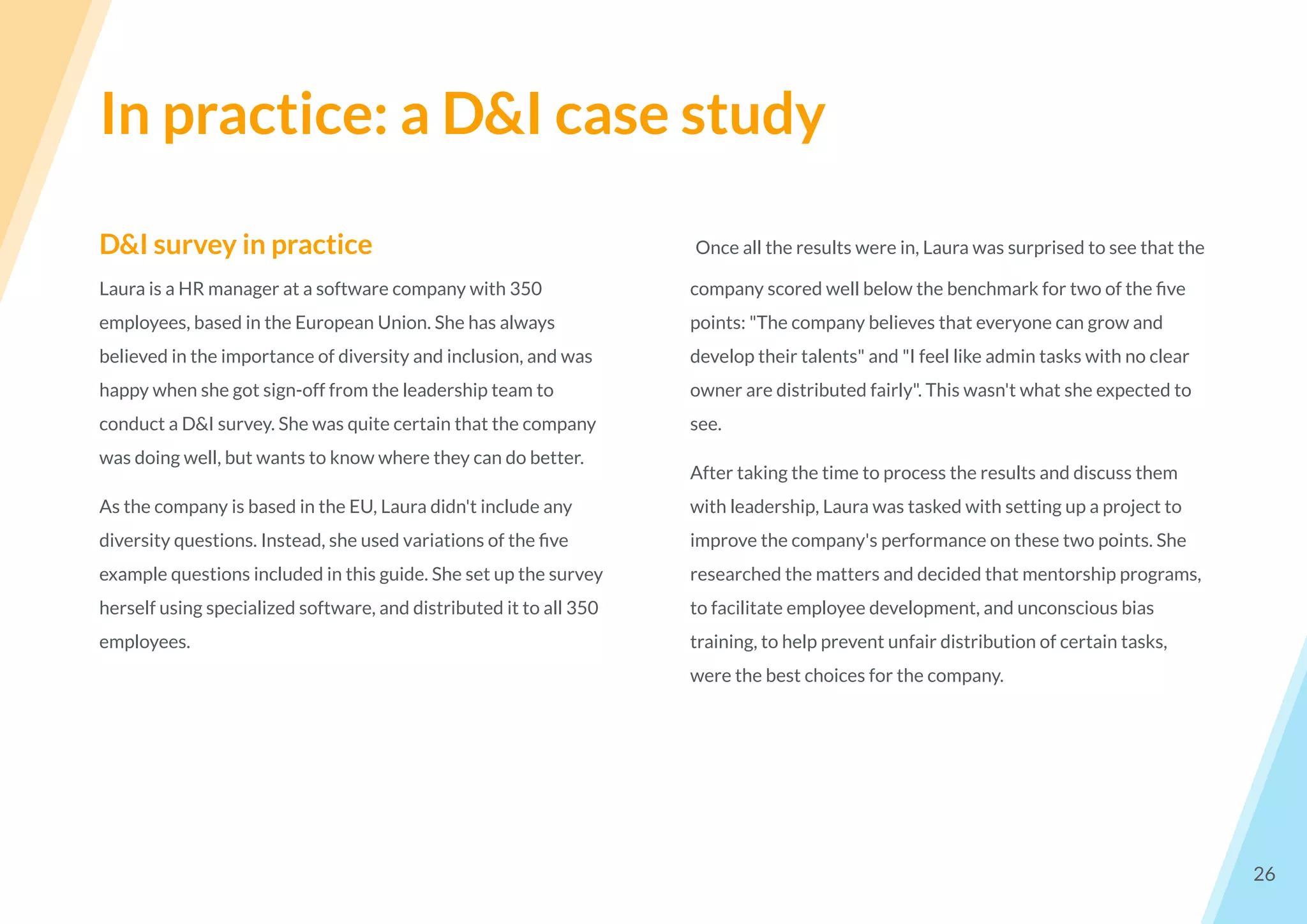In practice: a D&I case study
26
D&I survey in practice
Laura is a HR manager at a software company with 350
employees, based in the European Union. She has always
believed in the importance of diversity and inclusion, and was
happy when she got sign-off from the leadership team to
conduct a D&I survey. She was quite certain that the company
was doing well, but wants to know where they can do better.
As the company is based in the EU, Laura didn't include any
diversity questions. Instead, she used variations of the ﬁve
example questions included in this guide. She set up the survey
herself using specialized software, and distributed it to all 350
employees.
Once all the results were in, Laura was surprised to see that the
company scored well below the benchmark for two of the ﬁve
points: "The company believes that everyone can grow and
develop their talents" and "I feel like admin tasks with no clear
owner are distributed fairly". This wasn't what she expected to
see.
After taking the time to process the results and discuss them
with leadership, Laura was tasked with setting up a project to
improve the company's performance on these two points. She
researched the matters and decided that mentorship programs,
to facilitate employee development, and unconscious bias
training, to help prevent unfair distribution of certain tasks,
were the best choices for the company.
 