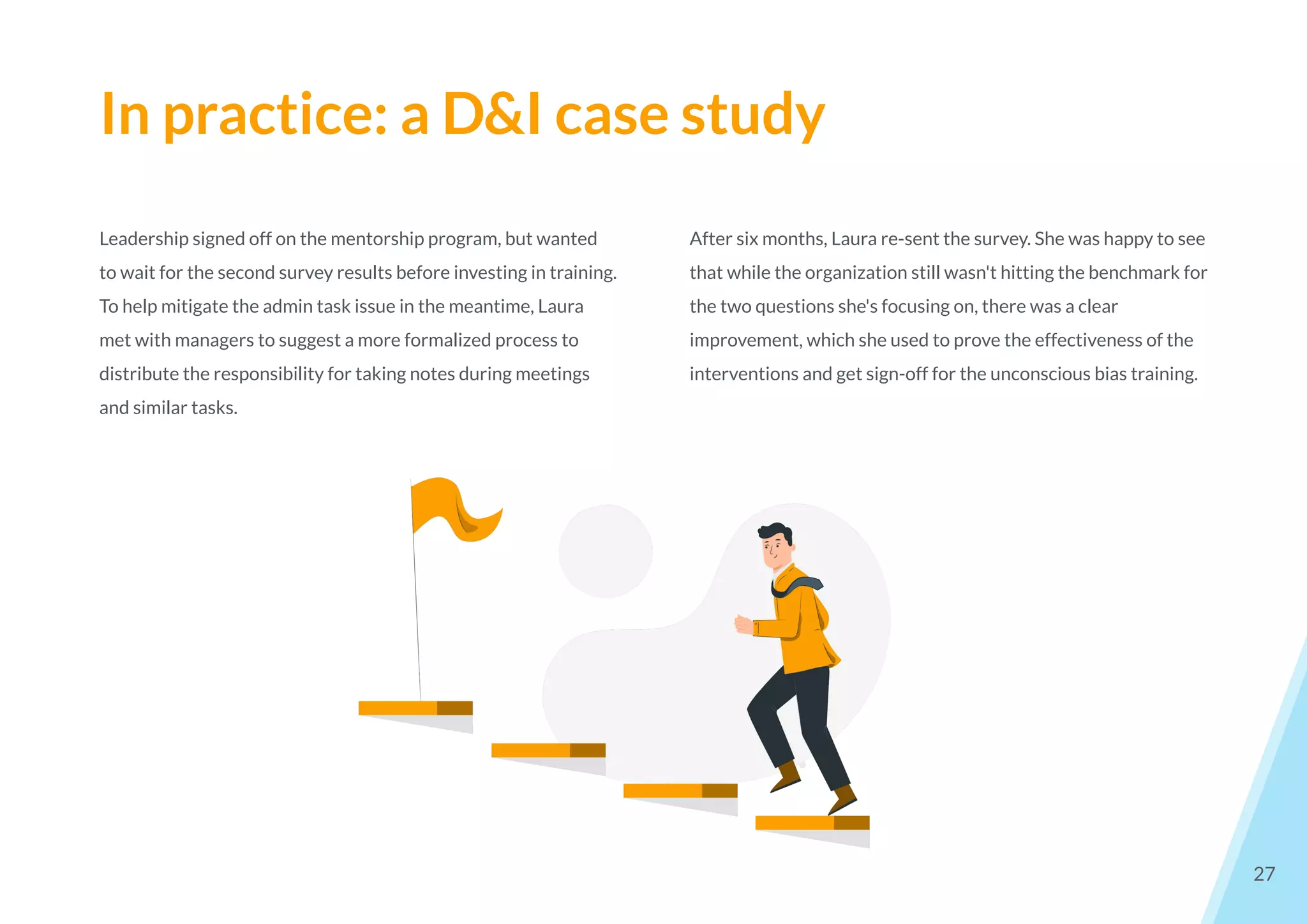In practice: a D&I case study
27
Leadership signed off on the mentorship program, but wanted
to wait for the second survey results before investing in training.
To help mitigate the admin task issue in the meantime, Laura
met with managers to suggest a more formalized process to
distribute the responsibility for taking notes during meetings
and similar tasks.
After six months, Laura re-sent the survey. She was happy to see
that while the organization still wasn't hitting the benchmark for
the two questions she's focusing on, there was a clear
improvement, which she used to prove the effectiveness of the
interventions and get sign-off for the unconscious bias training.
 