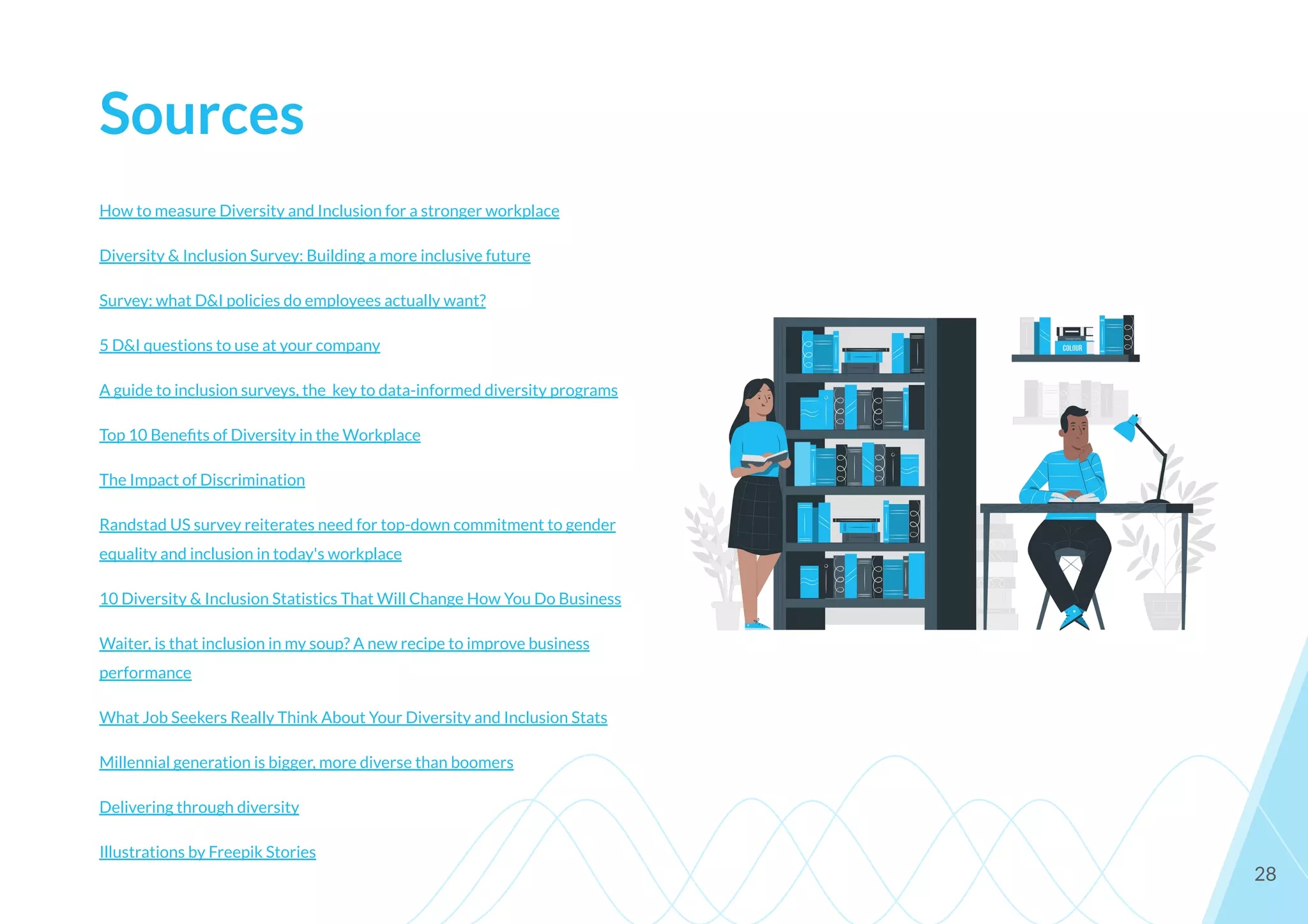 Sources
How to measure Diversity and Inclusion for a stronger workplace
Diversity & Inclusion Survey: Building a more inclusive future
Survey: what D&I policies do employees actually want?
5 D&I questions to use at your company
A guide to inclusion surveys, the key to data-informed diversity programs
Top 10 Beneﬁts of Diversity in the Workplace
The Impact of Discrimination
Randstad US survey reiterates need for top-down commitment to gender
equality and inclusion in today's workplace
10 Diversity & Inclusion Statistics That Will Change How You Do Business
Waiter, is that inclusion in my soup? A new recipe to improve business
performance
What Job Seekers Really Think About Your Diversity and Inclusion Stats
Millennial generation is bigger, more diverse than boomers
Delivering through diversity
Illustrations by Freepik Stories
28
 