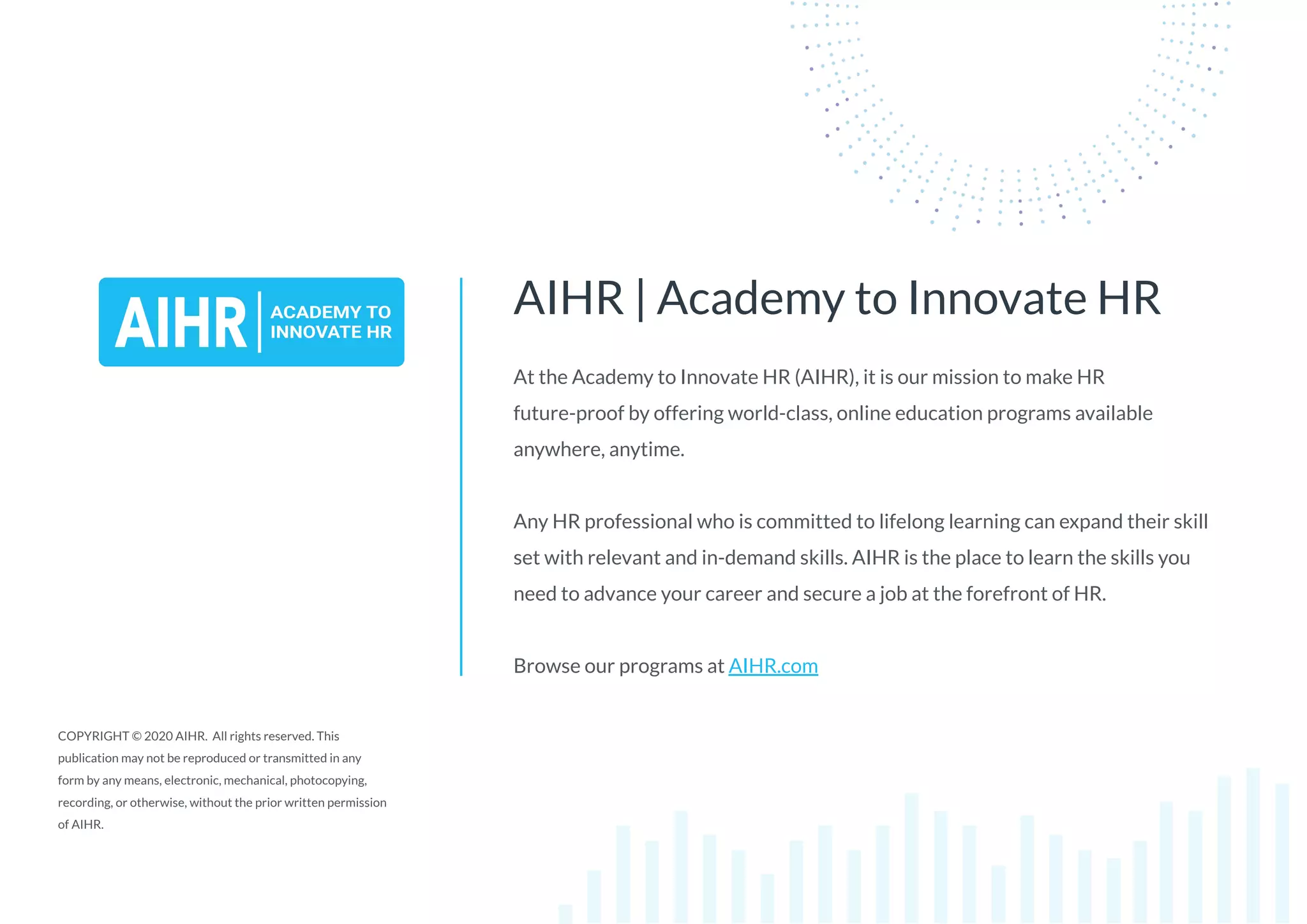 At the Academy to Innovate HR (AIHR), it is our mission to make HR
future-proof by offering world-class, online education programs available
anywhere, anytime.
Any HR professional who is committed to lifelong learning can expand their skill
set with relevant and in-demand skills. AIHR is the place to learn the skills you
need to advance your career and secure a job at the forefront of HR.
Browse our programs at AIHR.com
AIHR | Academy to Innovate HR
COPYRIGHT © 2020 AIHR. All rights reserved. This
publication may not be reproduced or transmitted in any
form by any means, electronic, mechanical, photocopying,
recording, or otherwise, without the prior written permission
of AIHR.
 