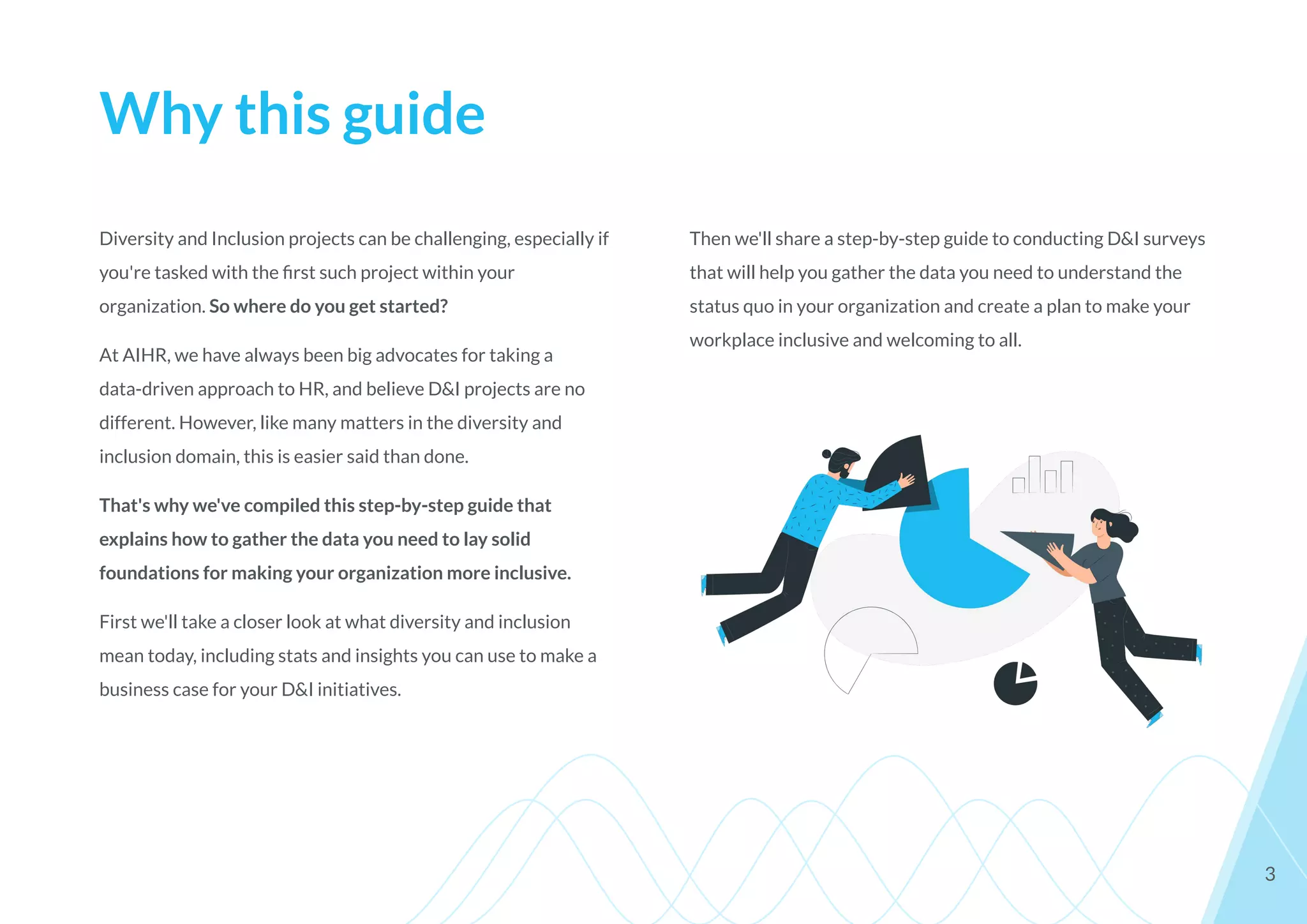 Why this guide
Diversity and Inclusion projects can be challenging, especially if
you're tasked with the ﬁrst such project within your
organization. So where do you get started?
At AIHR, we have always been big advocates for taking a
data-driven approach to HR, and believe D&I projects are no
different. However, like many matters in the diversity and
inclusion domain, this is easier said than done.
That's why we've compiled this step-by-step guide that
explains how to gather the data you need to lay solid
foundations for making your organization more inclusive.
First we'll take a closer look at what diversity and inclusion
mean today, including stats and insights you can use to make a
business case for your D&I initiatives.
3
Then we'll share a step-by-step guide to conducting D&I surveys
that will help you gather the data you need to understand the
status quo in your organization and create a plan to make your
workplace inclusive and welcoming to all.
 