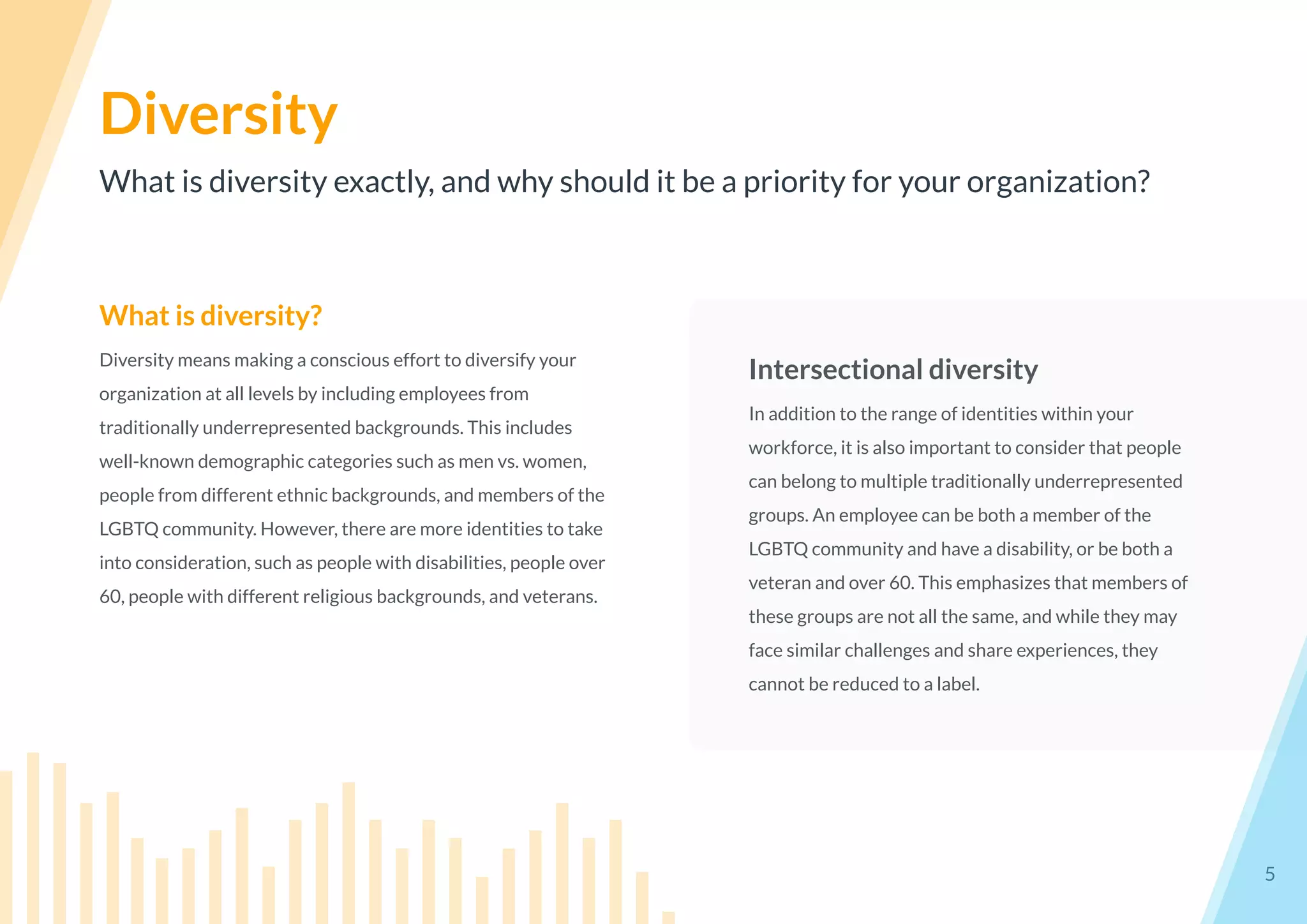 What is diversity exactly, and why should it be a priority for your organization?
Diversity
5
What is diversity?
Diversity means making a conscious effort to diversify your
organization at all levels by including employees from
traditionally underrepresented backgrounds. This includes
well-known demographic categories such as men vs. women,
people from different ethnic backgrounds, and members of the
LGBTQ community. However, there are more identities to take
into consideration, such as people with disabilities, people over
60, people with different religious backgrounds, and veterans.
Intersectional diversity
In addition to the range of identities within your
workforce, it is also important to consider that people
can belong to multiple traditionally underrepresented
groups. An employee can be both a member of the
LGBTQ community and have a disability, or be both a
veteran and over 60. This emphasizes that members of
these groups are not all the same, and while they may
face similar challenges and share experiences, they
cannot be reduced to a label.
 