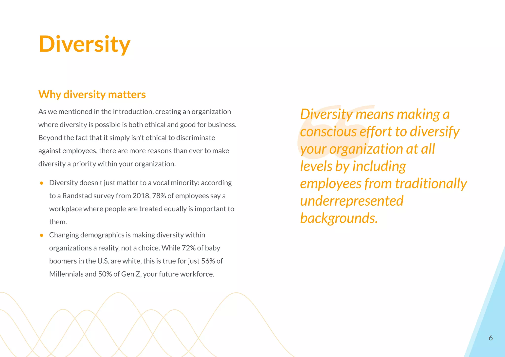 Diversity
6
Why diversity matters
As we mentioned in the introduction, creating an organization
where diversity is possible is both ethical and good for business.
Beyond the fact that it simply isn't ethical to discriminate
against employees, there are more reasons than ever to make
diversity a priority within your organization.
● Diversity doesn't just matter to a vocal minority: according
to a Randstad survey from 2018, 78% of employees say a
workplace where people are treated equally is important to
them.
● Changing demographics is making diversity within
organizations a reality, not a choice. While 72% of baby
boomers in the U.S. are white, this is true for just 56% of
Millennials and 50% of Gen Z, your future workforce.
❝
Diversity means making a
conscious effort to diversify
your organization at all
levels by including
employees from traditionally
underrepresented
backgrounds.
 