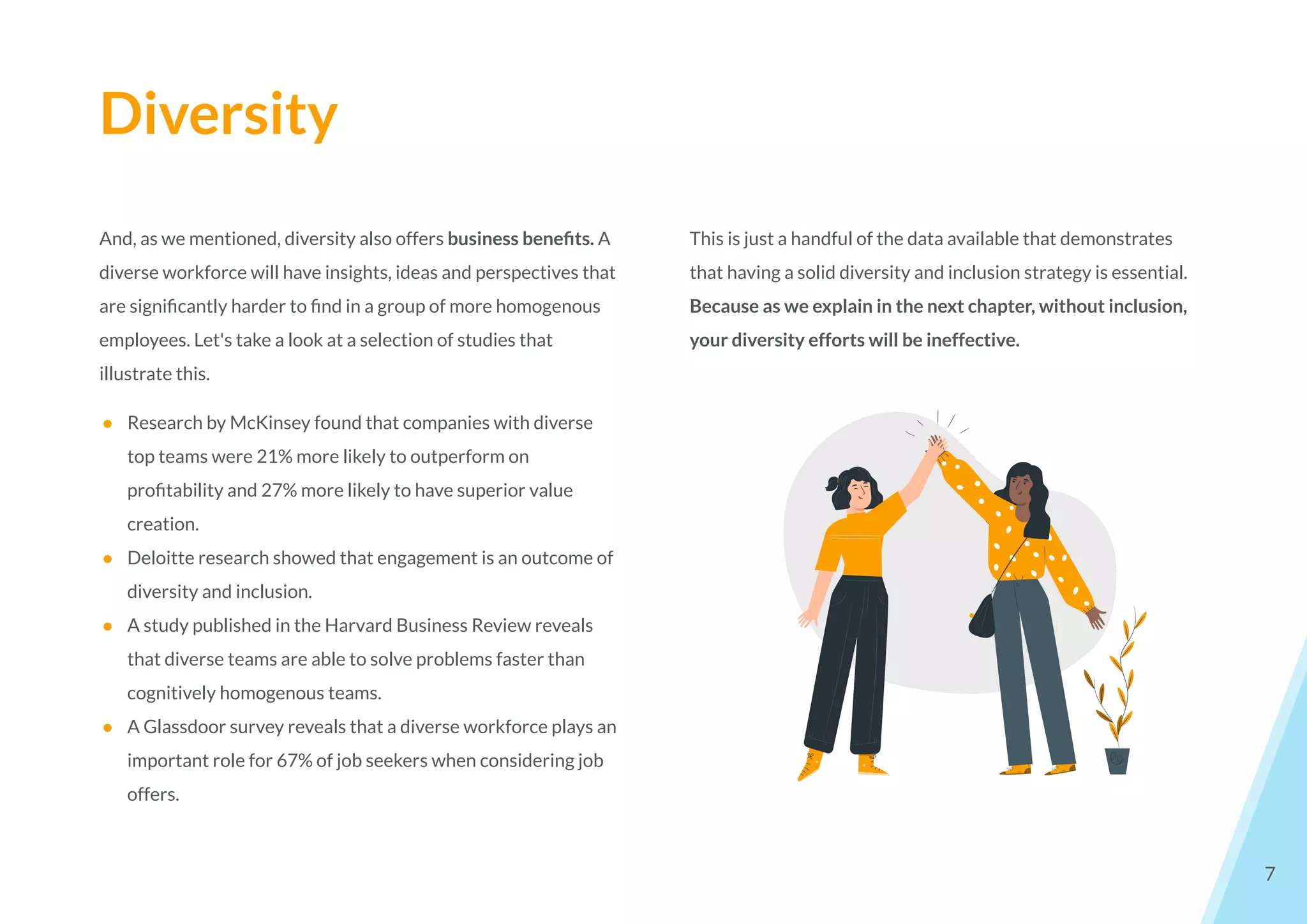 Diversity
7
And, as we mentioned, diversity also offers business beneﬁts. A
diverse workforce will have insights, ideas and perspectives that
are signiﬁcantly harder to ﬁnd in a group of more homogenous
employees. Let's take a look at a selection of studies that
illustrate this.
● Research by McKinsey found that companies with diverse
top teams were 21% more likely to outperform on
proﬁtability and 27% more likely to have superior value
creation.
● Deloitte research showed that engagement is an outcome of
diversity and inclusion.
● A study published in the Harvard Business Review reveals
that diverse teams are able to solve problems faster than
cognitively homogenous teams.
● A Glassdoor survey reveals that a diverse workforce plays an
important role for 67% of job seekers when considering job
offers.
This is just a handful of the data available that demonstrates
that having a solid diversity and inclusion strategy is essential.
Because as we explain in the next chapter, without inclusion,
your diversity efforts will be ineffective.
 