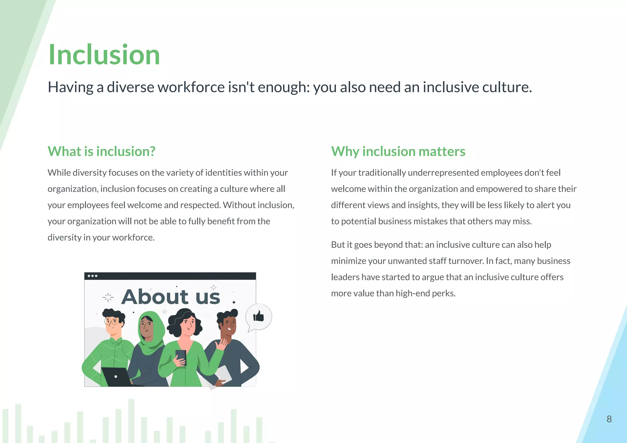 What is inclusion?
While diversity focuses on the variety of identities within your
organization, inclusion focuses on creating a culture where all
your employees feel welcome and respected. Without inclusion,
your organization will not be able to fully beneﬁt from the
diversity in your workforce.
Having a diverse workforce isn't enough: you also need an inclusive culture.
Inclusion
8
Why inclusion matters
If your traditionally underrepresented employees don't feel
welcome within the organization and empowered to share their
different views and insights, they will be less likely to alert you
to potential business mistakes that others may miss.
But it goes beyond that: an inclusive culture can also help
minimize your unwanted staff turnover. In fact, many business
leaders have started to argue that an inclusive culture offers
more value than high-end perks.
 