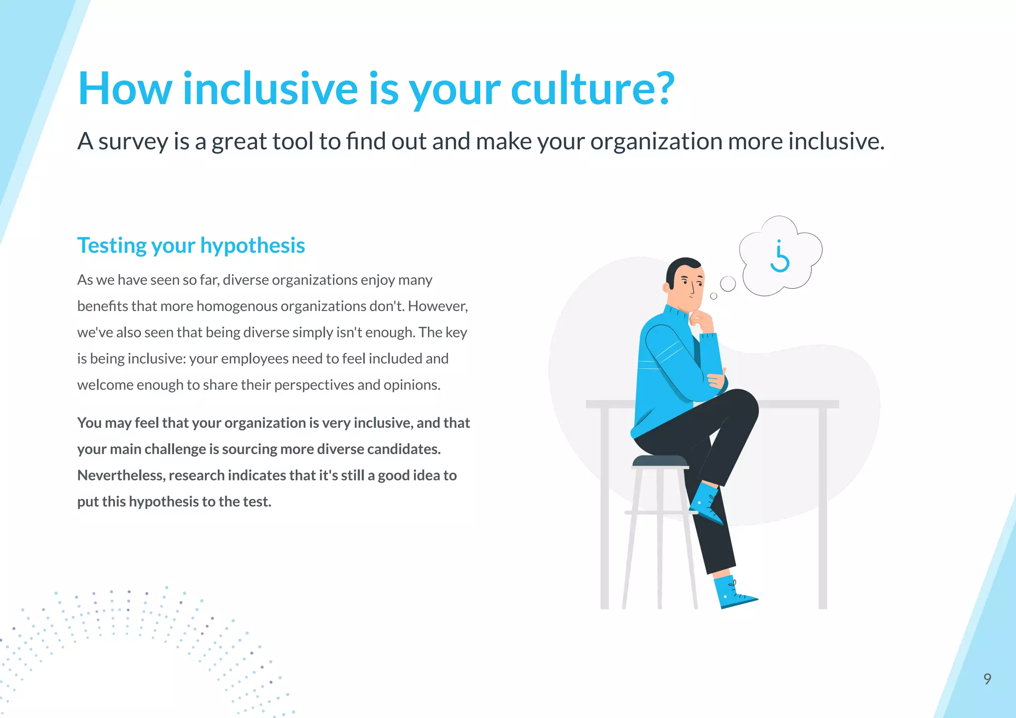 Testing your hypothesis
As we have seen so far, diverse organizations enjoy many
beneﬁts that more homogenous organizations don't. However,
we've also seen that being diverse simply isn't enough. The key
is being inclusive: your employees need to feel included and
welcome enough to share their perspectives and opinions.
You may feel that your organization is very inclusive, and that
your main challenge is sourcing more diverse candidates.
Nevertheless, research indicates that it's still a good idea to
put this hypothesis to the test.
A survey is a great tool to ﬁnd out and make your organization more inclusive.
How inclusive is your culture?
9
 