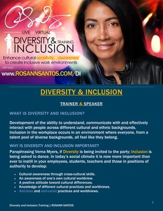 1
Diversity and Inclusion Training | ROSANN SANTOS
DIVERSITY & INCLUSION
TRAINER & SPEAKER
WHAT IS DIVERSITY AND INCLUSION?
Development of the ability to understand, communicate with and effectively
interact with people across different cultural and ethnic backgrounds.
Inclusion in the workplace occurs in an environment where everyone, from a
talent pool of diverse backgrounds, all feel like they belong.
WHY IS DIVERSITY AND INCLUSION IMPORTANT?
Paraphrasing Verna Myers, if Diversity is being invited to the party; Inclusion is
being asked to dance. In today’s social climate it is now more important than
ever to instill in your employees, students, teachers and those in positions of
authority to develop:
 Cultural awareness through cross-cultural skills.
 An awareness of one’s own cultural worldview.
 A positive attitude toward cultural differences.
 Knowledge of different cultural practices and worldviews.
 Anti-bias and anti-racist practices and worldviews.
 