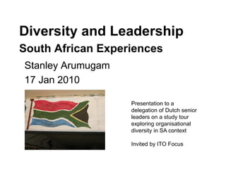 Diversity and Leadership
South African Experiences
Stanley Arumugam
17 Jan 2010
Presentation to a
delegation of Dutch senior
leaders on a study tour
exploring organisational
diversity in SA context
Invited by ITO Focus
 