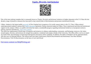 Equity, Diversity And Inclusion
One of the most striking examples that is commonly known as 'Equity, Diversity and Inclusion' initiatives in higher education in the U.S. Since the last
decade a range of proactive measures has innovated to stop various kinds of discrimination and promote institutional diversity.
UMass, Amherst is the largest public university in New England area (comprises of six north–eastern states) in the U.S. Thus, UMass attracts
underrepresented students to pursue their higher education aspirations. Being a doctoral student at UMass, I have experienced and observed institutional
support on the campus. UMass, as a public university has made a considerable progress regarding institutional initiatives to incorporate inclusive
policies, practices and delivery...show more content...
The office has implemented a broad range of programs and initiatives to enhance understanding, community, and belonging; moreover, the values
around equity, diversity, and inclusion are merged into academic, residential and campus climate of the University. The office offers a service to report
any kind of bias, discrimination or harassment through the anonymous online complaint. In addition, the Office of Student Life has appointed deans
who also serve as Hearing Officers. The officers hear four types of grievances; Racial Discrimination and Harassment, Non–Race Related
Discrimination, Title IX (discrimination on the basis of sex), and Sexual
Get more content on HelpWriting.net
 