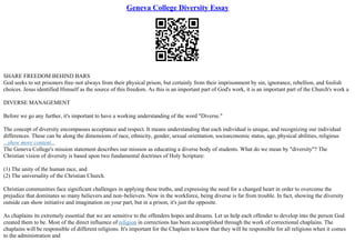 Geneva College Diversity Essay
SHARE FREEDOM BEHIND BARS
God seeks to set prisoners free–not always from their physical prison, but certainly from their imprisonment by sin, ignorance, rebellion, and foolish
choices. Jesus identified Himself as the source of this freedom. As this is an important part of God's work, it is an important part of the Church's work a
DIVERSE MANAGEMENT
Before we go any further, it's important to have a working understanding of the word "Diverse."
The concept of diversity encompasses acceptance and respect. It means understanding that each individual is unique, and recognizing our individual
differences. These can be along the dimensions of race, ethnicity, gender, sexual orientation, socioeconomic status, age, physical abilities, religious
...show more content...
The Geneva College's mission statement describes our mission as educating a diverse body of students. What do we mean by "diversity"? The
Christian vision of diversity is based upon two fundamental doctrines of Holy Scripture:
(1) The unity of the human race, and
(2) The universality of the Christian Church.
Christian communities face significant challenges in applying these truths, and expressing the need for a changed heart in order to overcome the
prejudice that dominates so many believers and non–believers. Now in the workforce, being diverse is far from trouble. In fact, showing the diversity
outside can show initiative and imagination on your part, but in a prison, it's just the opposite.
As chaplains its extremely essential that we are sensitive to the offenders hopes and dreams. Let us help each offender to develop into the person God
created them to be. Most of the direct influence of religion in corrections has been accomplished through the work of correctional chaplains. The
chaplains will be responsible of different religions. It's important for the Chaplain to know that they will be responsible for all religions when it comes
to the administration and
 