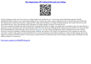 The Importance Of Cultural Diversity In College
The days leading up to the start of my years as a college student were horrible for me. I was anxious and terrified about starting at Florida
Southwestern State College. It was a monumental change for me; I had no idea what to expect walking into class on the first day, and it didn't help
that I did not know anyone that went there. Adjusting from a high school mentality to a college mentality during my first week of the term was the
most difficult for me. Once I got the hang of the expectations of college, though, it became a lot easier for me.
There were a plethora of people and classes that assisted in making the transition to college a lot simpler than it would have been, but what aided me a
great deal was my Cornerstone class and specifically the subjects the class discussed. Although all the subjects had some benefit to me, there are three
that I found influential: cultural diversity, stress, and time management. In every college throughout the world, cultural diversity exists. Cultural
diversity is having an abundance of different ethnic groups, religions, and cultures in one region. The significance of this is people can learn from
each other. In other words, people can learn beneficial ways to coexist and appreciate each other's perspectives, which can help expunge racism and
negative stereotypes of different cultures. For this reason, cultural diversity is a prominent topic for me. Being in college where most people are from
different cultures, it's awesome to
Get more content on HelpWriting.net
 