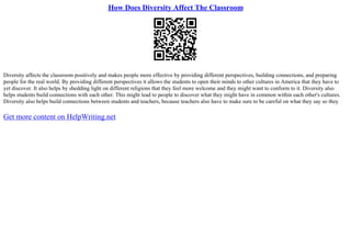 How Does Diversity Affect The Classroom
Diversity affects the classroom positively and makes people more effective by providing different perspectives, building connections, and preparing
people for the real world. By providing different perspectives it allows the students to open their minds to other cultures in America that they have to
yet discover. It also helps by shedding light on different religions that they feel more welcome and they might want to conform to it. Diversity also
helps students build connections with each other. This might lead to people to discover what they might have in common within each other's cultures.
Diversity also helps build connections between students and teachers, because teachers also have to make sure to be careful on what they say so they
Get more content on HelpWriting.net
 