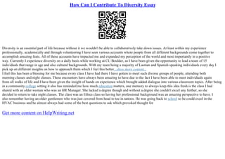 How Can I Contribute To Diversity Essay
Diversity is an essential part of life because without it we wouldn't be able to collaboratively take down issues. At least within my experience
professionally, academically and through volunteering I have seen various accounts where people from all different backgrounds come together to
accomplish amazing feats. All of these accounts have impacted me and expanded my perception of the world and most importantly in a positive
way. Currently I experience diversity on a daily basis while working at CU Boulder, as I have been given the opportunity to lead a team of 15
individuals that range in age and also cultural backgrounds. With my team being a majority of Laotian and Spanish speaking individuals every day I
pick up on different insights on how to approach them which I feel this better...show more content...
I feel this has been a blessing for me because every class I have had there I have gotten to meet such diverse groups of people, attending both
morning classes and night classes. These encounters have always been amazing to have due to the fact I have been able to meet individuals again
from all walks of life and I have been given the insight of hands on experience which brought added dialogue into various classroom topics. After being
in a community college setting it also has reminded me how much education matters, one memory to always keep this idea fresh is the class I had
shared with an older woman who was an HR Manager. She lacked a degree though and without a degree she couldn't excel any further, so she
decided to return to take night classes. The class was an Ethics class so having her professional background was an amazing perspective to have. I
also remember having an older gentlemen who was just covered from head to toe in tattoos. He was going back to school so he could excel in the
HVAC business and he almost always had some of the best questions to ask which provoked thought for
Get more content on HelpWriting.net
 