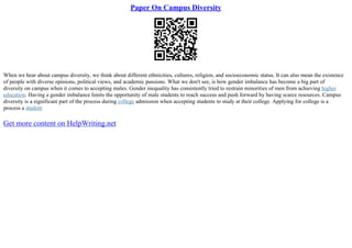 Paper On Campus Diversity
When we hear about campus diversity, we think about different ethnicities, cultures, religion, and socioeconomic status. It can also mean the existence
of people with diverse opinions, political views, and academic passions. What we don't see, is how gender imbalance has become a big part of
diversity on campus when it comes to accepting males. Gender inequality has consistently tried to restrain minorities of men from achieving higher
education. Having a gender imbalance limits the opportunity of male students to reach success and push forward by having scarce resources. Campus
diversity is a significant part of the process during college admission when accepting students to study at their college. Applying for college is a
process a student
Get more content on HelpWriting.net
 
