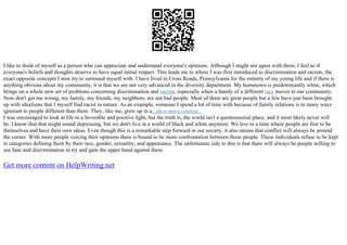 I like to think of myself as a person who can appreciate and understand everyone's opinions. Although I might not agree with them, I feel as if
everyone's beliefs and thoughts deserve to have equal initial respect. This leads me to where I was first introduced to discrimination and racism, the
exact opposite concepts I now try to surround myself with. I have lived in Cross Roads, Pennsylvania for the entirety of my young life and if there is
anything obvious about my community, it is that we are not very advanced in the diversity department. My hometown is predominantly white, which
brings on a whole new set of problems concerning discrimination and racism, especially when a family of a different race moves to our community.
Now don't get me wrong, my family, my friends, my neighbors, are not bad people. Most of them are great people but a few have just been brought
up with idealisms that I myself find racist in nature. As an example, someone I spend a lot of time with because of family relations is in many ways
ignorant to people different than them. They, like me, grew up in a...show more content...
I was encouraged to look at life in a favorable and positive light, but the truth is, the world isn't a quintessential place, and it most likely never will
be. I know that that might sound depressing, but we don't live in a world of black and white anymore. We live in a time where people are free to be
themselves and have their own ideas. Even though this is a remarkable step forward in our society, it also means that conflict will always be around
the corner. With more people voicing their opinions there is bound to be more confrontation between those people. These individuals refuse to be kept
in categories defining them by their race, gender, sexuality, and appearance. The unfortunate side to this is that there will always be people willing to
use hate and discrimination to try and gain the upper hand against these
Get more content on HelpWriting.net
 