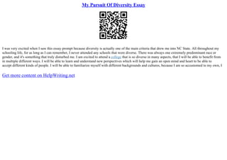 My Pursuit Of Diversity Essay
I was very excited when I saw this essay prompt because diversity is actually one of the main criteria that drew me into NC State. All throughout my
schooling life, for as long as I can remember, I never attended any schools that were diverse. There was always one extremely predominant race or
gender, and it's something that truly disturbed me. I am excited to attend a college that is so diverse in many aspects, that I will be able to benefit from
in multiple different ways. I will be able to learn and understand new perspectives which will help me gain an open mind and heart to be able to
accept different kinds of people. I will be able to familiarize myself with different backgrounds and cultures, because I am so accustomed to my own, I
Get more content on HelpWriting.net
 