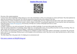 Student Diversity Essay
Diversity of the student population
I came to know about Cambridge College during my visit to the United States in 2016; It was through my cousins and friends. They had explained me
about the environment of the university, but I had not expected this much diversity of the students in the class.
I believe having a variety of students in class always teaches you valuable things. We have students from all parts of the world. These students have
provided me a chance to know about their country, cultures, religion, and belief. I am getting the opportunity of receiving their ideas and experiences.
Especially being a student of management, this diversity will help me to connect with people and work as a team.
Teaching Method
In Nepal, I studied in a very strict environment. The system was unlike Cambridge. It was more about grades than creativity.
I like the teaching method here in Cambridge college. Right now, I am taking three classes. Every professor has their own way of teaching. They use
slides, hands outs and books to explain the chapters. I understand everything they are teaching.
We are doing a lot of presentation, and this is building up my confidence to speak in front of the audience. Knowledge is not limited. We go beyond
books, and it is very interesting. Professors give us the examples of the real business world. They show us the videos and talk shows so that we learn
from great leaders.
The other thing I like is the group work. It is helping me to communicate and
Get more content on HelpWriting.net
 
