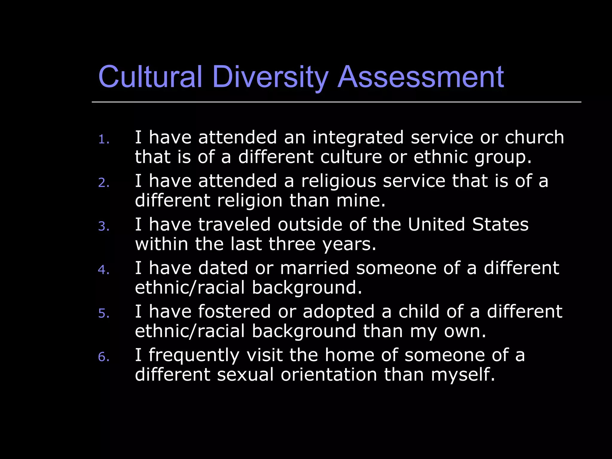 Cultural Diversity Assessment I have attended an integrated service or church that is of a different culture or ethnic group. I have attended a religious service that is of a different religion than mine. I have traveled outside of the United States within the last three years. I have dated or married someone of a different ethnic/racial background. I have fostered or adopted a child of a different ethnic/racial background than my own. I frequently visit the home of someone of a different sexual orientation than myself. 