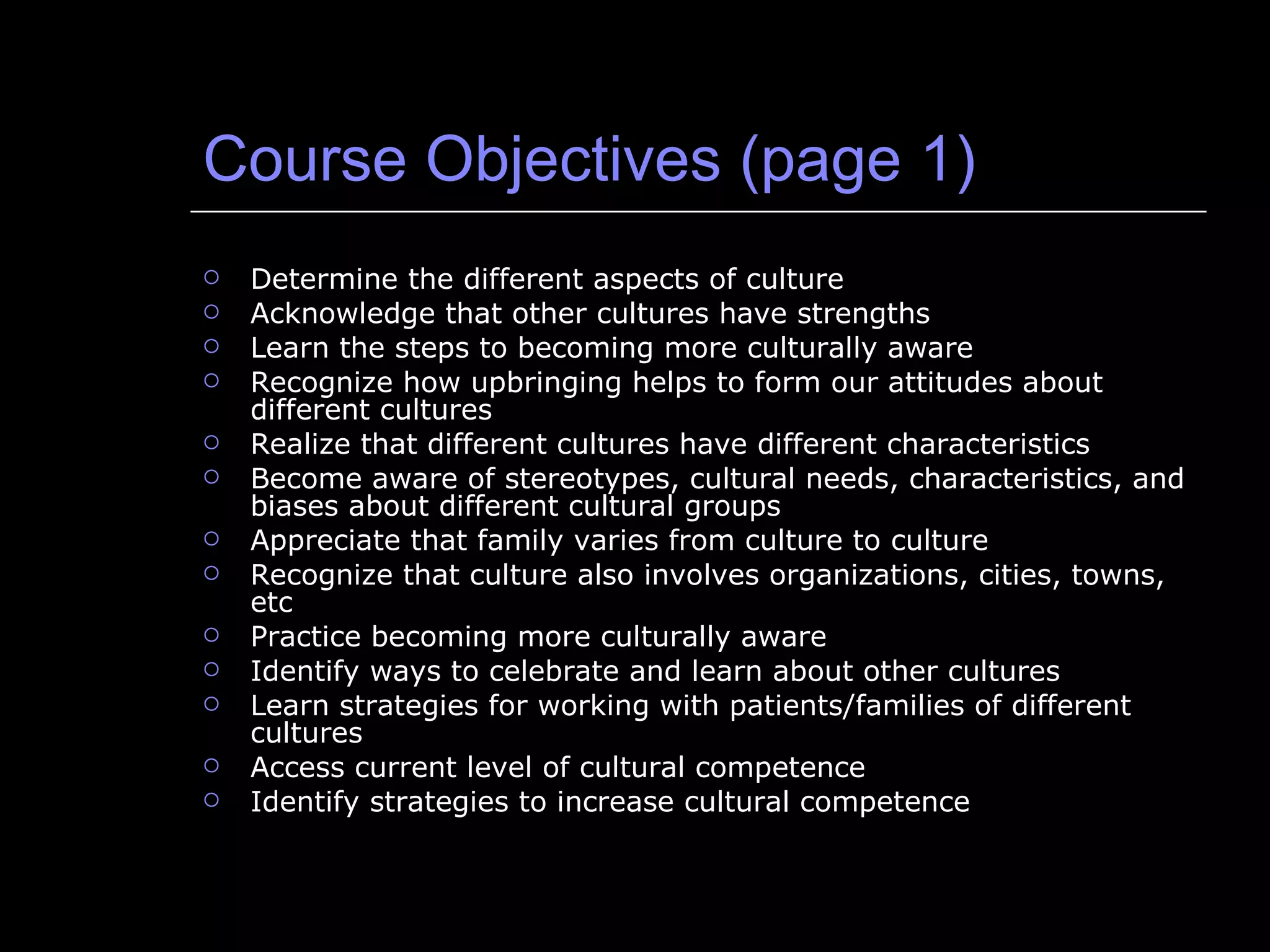 Course Objectives (page 1) Determine the different aspects of culture Acknowledge that other cultures have strengths Learn the steps to becoming more culturally aware Recognize how upbringing helps to form our attitudes about different cultures Realize that different cultures have different characteristics Become aware of stereotypes, cultural needs, characteristics, and biases about different cultural groups Appreciate that family varies from culture to culture Recognize that culture also involves organizations, cities, towns, etc Practice becoming more culturally aware Identify ways to celebrate and learn about other cultures Learn strategies for working with patients/families of different cultures Access current level of cultural competence Identify strategies to increase cultural competence 
