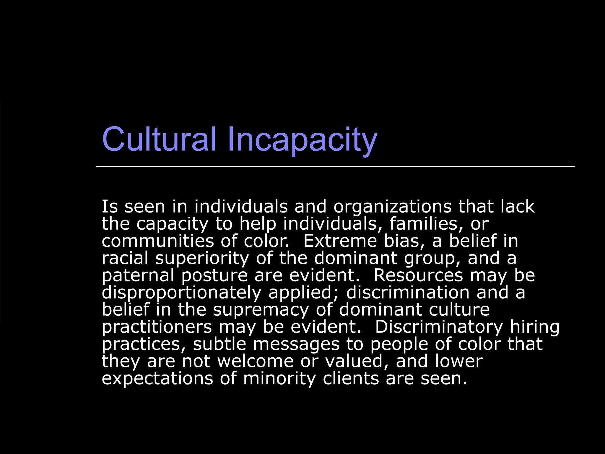 Cultural Incapacity Is seen in individuals and organizations that lack the capacity to help individuals, families, or communities of color.  Extreme bias, a belief in racial superiority of the dominant group, and a paternal posture are evident.  Resources may be disproportionately applied; discrimination and a belief in the supremacy of dominant culture practitioners may be evident.  Discriminatory hiring practices, subtle messages to people of color that they are not welcome or valued, and lower expectations of minority clients are seen. 