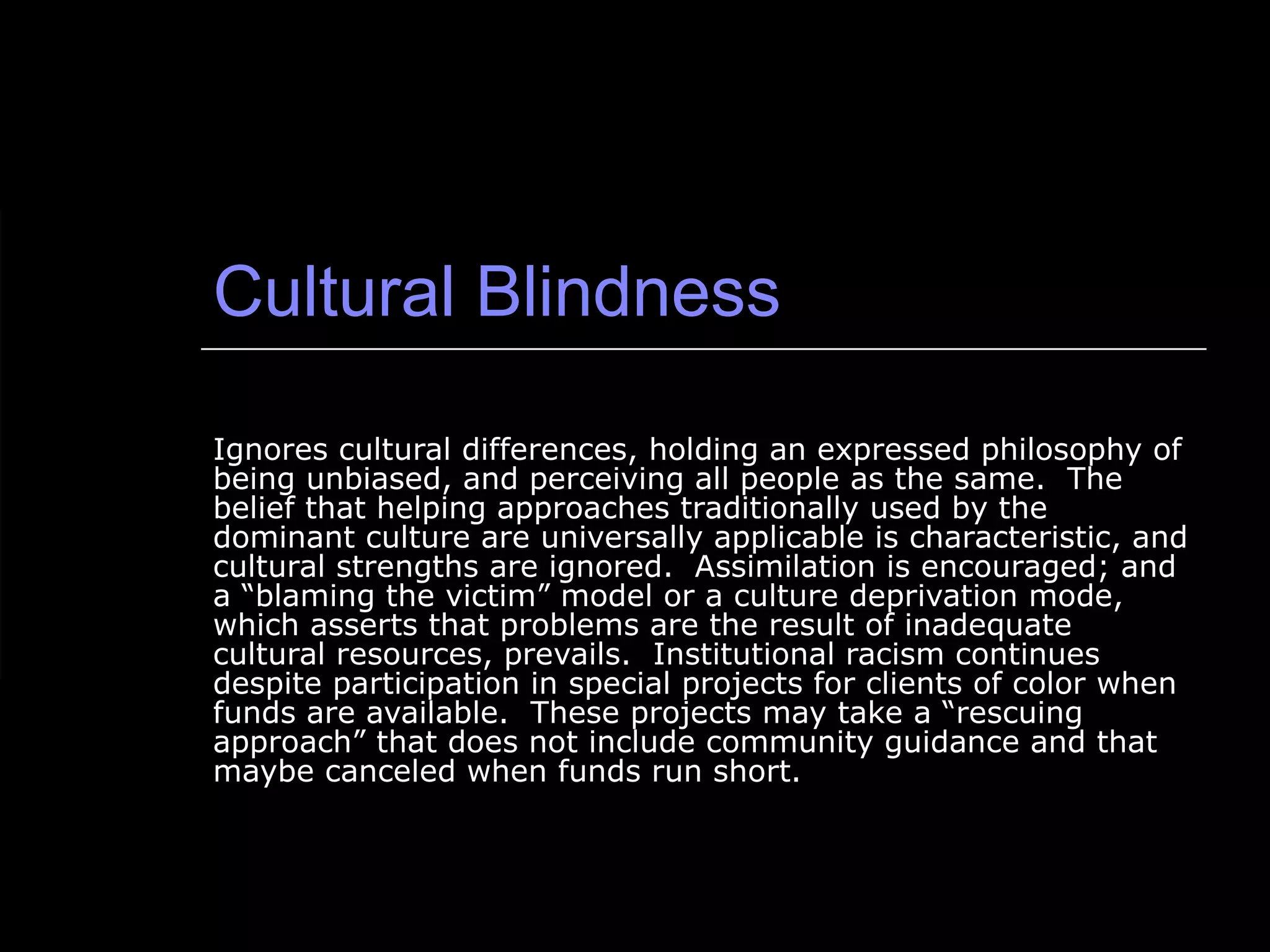 Cultural Blindness Ignores cultural differences, holding an expressed philosophy of being unbiased, and perceiving all people as the same.  The belief that helping approaches traditionally used by the dominant culture are universally applicable is characteristic, and cultural strengths are ignored.  Assimilation is encouraged; and a “blaming the victim” model or a culture deprivation mode, which asserts that problems are the result of inadequate cultural resources, prevails.  Institutional racism continues despite participation in special projects for clients of color when funds are available.  These projects may take a “rescuing approach” that does not include community guidance and that maybe canceled when funds run short. 