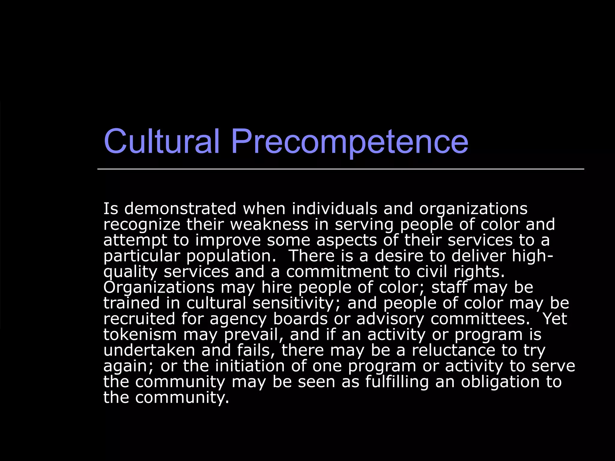 Cultural Precompetence Is demonstrated when individuals and organizations recognize their weakness in serving people of color and attempt to improve some aspects of their services to a particular population.  There is a desire to deliver high-quality services and a commitment to civil rights.  Organizations may hire people of color; staff may be trained in cultural sensitivity; and people of color may be recruited for agency boards or advisory committees.  Yet tokenism may prevail, and if an activity or program is undertaken and fails, there may be a reluctance to try again; or the initiation of one program or activity to serve the community may be seen as fulfilling an obligation to the community. 