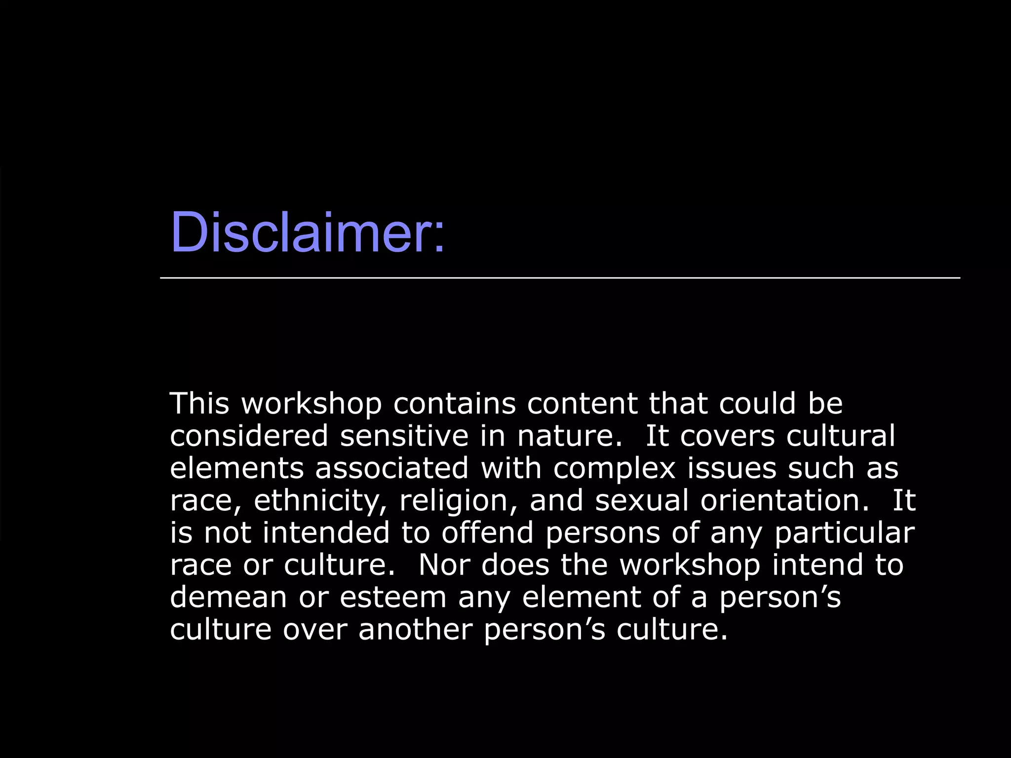 Disclaimer: This workshop contains content that could be considered sensitive in nature.  It covers cultural elements associated with complex issues such as race, ethnicity, religion, and sexual orientation.  It is not intended to offend persons of any particular race or culture.  Nor does the workshop intend to demean or esteem any element of a person’s culture over another person’s culture.  