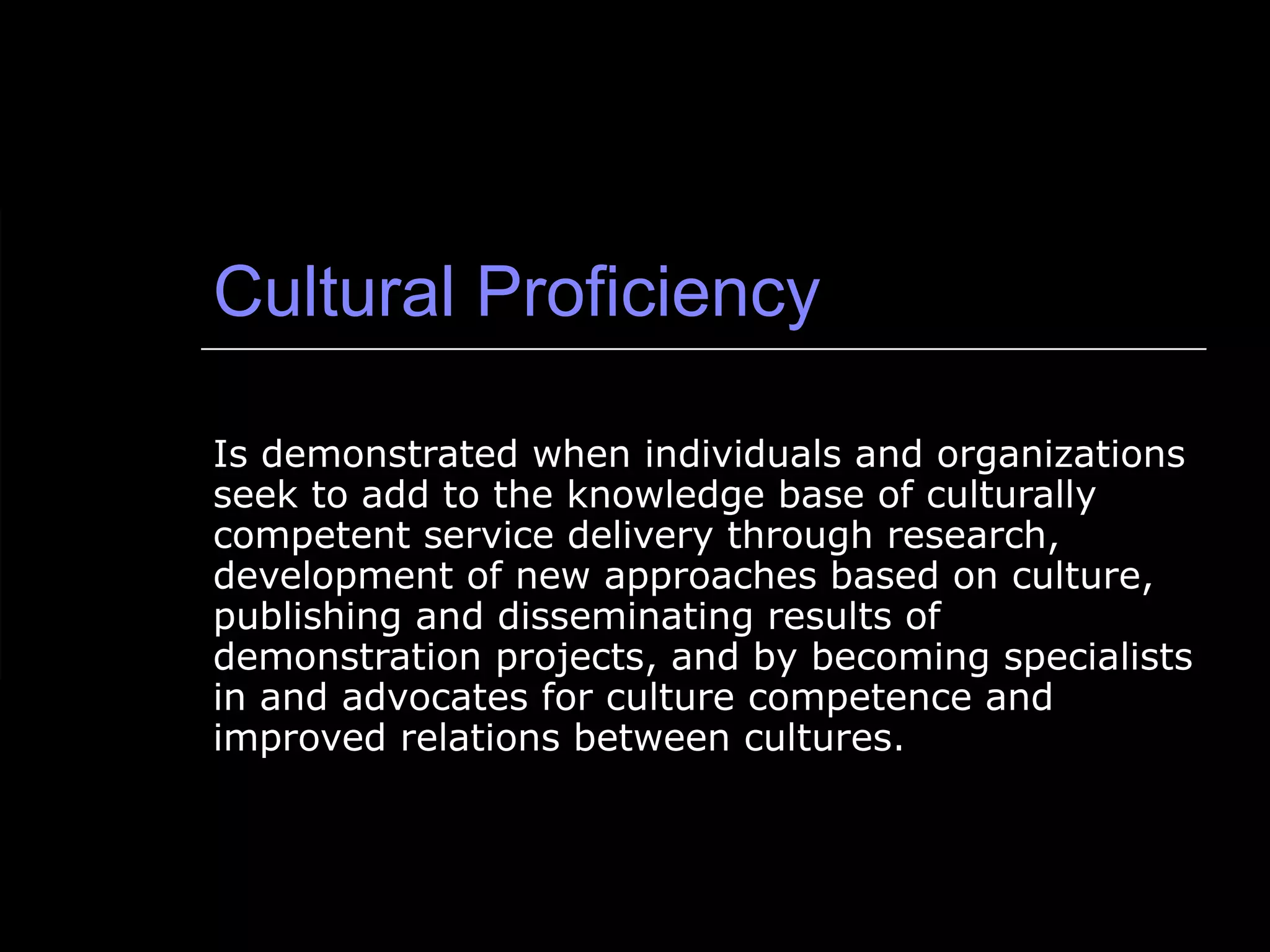 Cultural Proficiency Is demonstrated when individuals and organizations seek to add to the knowledge base of culturally competent service delivery through research, development of new approaches based on culture, publishing and disseminating results of demonstration projects, and by becoming specialists in and advocates for culture competence and improved relations between cultures. 