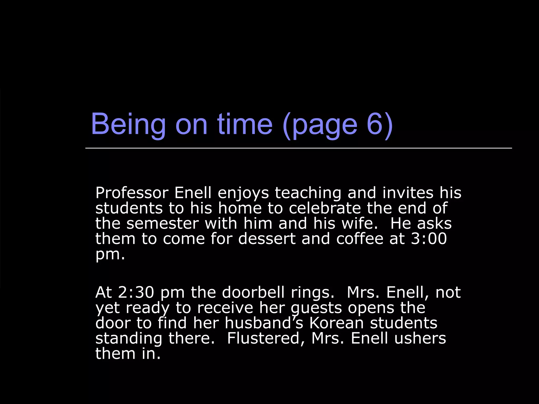 Being on time (page 6) Professor Enell enjoys teaching and invites his students to his home to celebrate the end of the semester with him and his wife.  He asks them to come for dessert and coffee at 3:00 pm. At 2:30 pm the doorbell rings.  Mrs. Enell, not yet ready to receive her guests opens the door to find her husband’s Korean students standing there.  Flustered, Mrs. Enell ushers them in. 