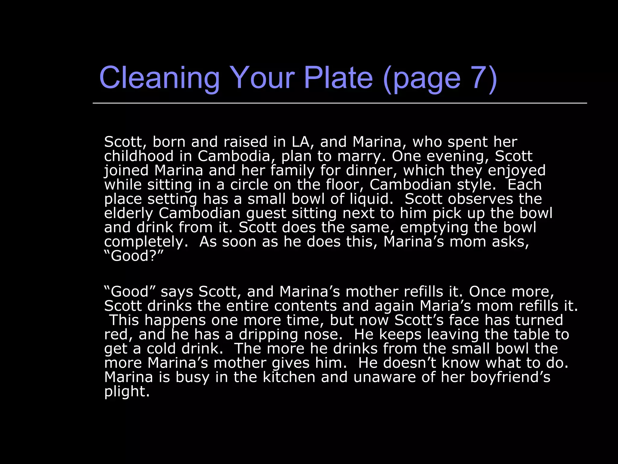 Cleaning Your Plate (page 7) Scott, born and raised in LA, and Marina, who spent her childhood in Cambodia, plan to marry. One evening, Scott joined Marina and her family for dinner, which they enjoyed while sitting in a circle on the floor, Cambodian style.  Each place setting has a small bowl of liquid.  Scott observes the elderly Cambodian guest sitting next to him pick up the bowl and drink from it. Scott does the same, emptying the bowl completely.  As soon as he does this, Marina’s mom asks, “Good?” “ Good” says Scott, and Marina’s mother refills it. Once more, Scott drinks the entire contents and again Maria’s mom refills it.  This happens one more time, but now Scott’s face has turned red, and he has a dripping nose.  He keeps leaving the table to get a cold drink.  The more he drinks from the small bowl the more Marina’s mother gives him.  He doesn’t know what to do.  Marina is busy in the kitchen and unaware of her boyfriend’s plight. 