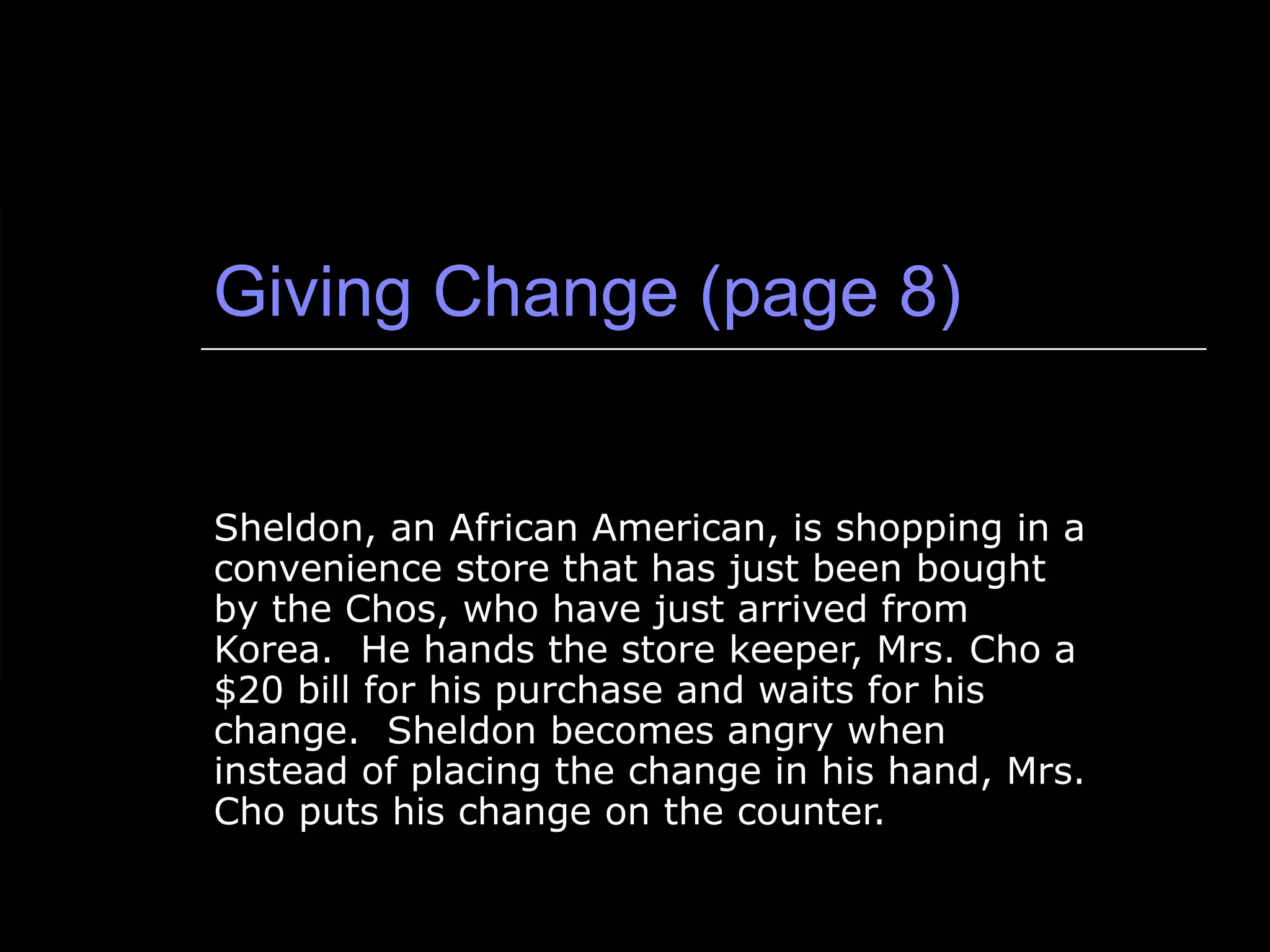 Giving Change (page 8) Sheldon, an African American, is shopping in a convenience store that has just been bought by the Chos, who have just arrived from Korea.  He hands the store keeper, Mrs. Cho a $20 bill for his purchase and waits for his change.  Sheldon becomes angry when instead of placing the change in his hand, Mrs. Cho puts his change on the counter.  