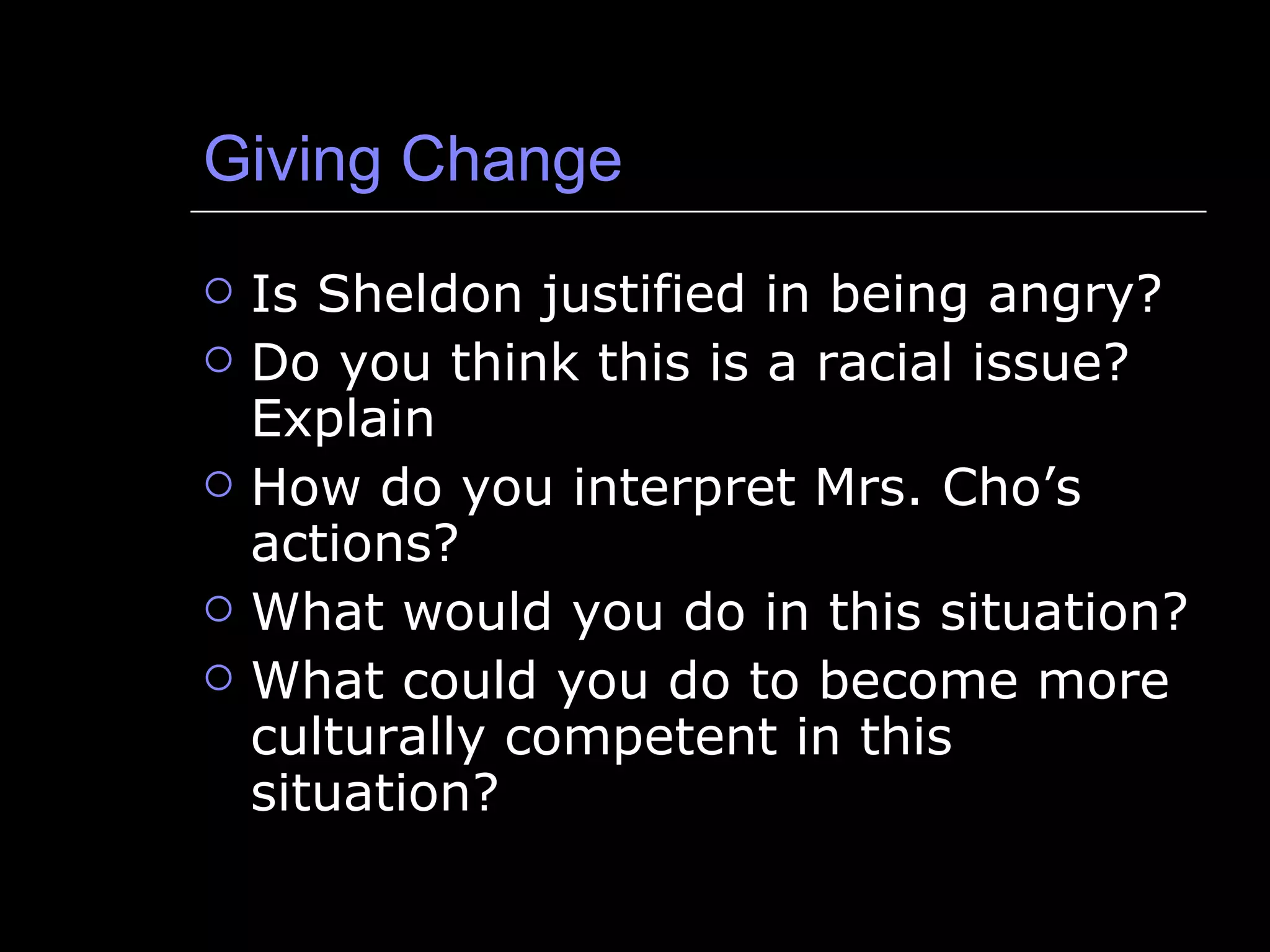 Giving Change Is Sheldon justified in being angry? Do you think this is a racial issue? Explain How do you interpret Mrs. Cho’s actions? What would you do in this situation? What could you do to become more culturally competent in this situation? 
