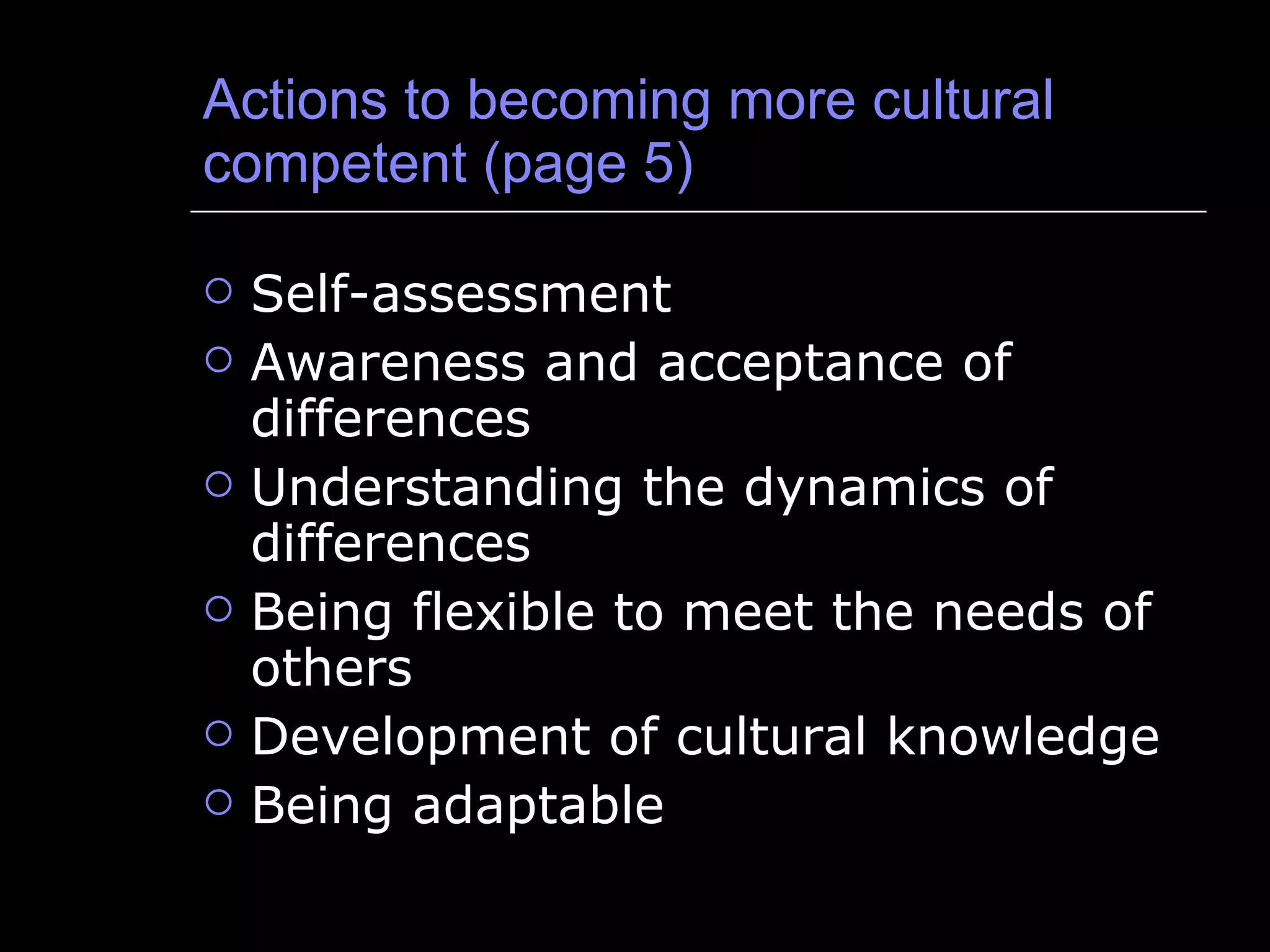 Actions to becoming more cultural competent (page 5) Self-assessment Awareness and acceptance of differences Understanding the dynamics of differences Being flexible to meet the needs of others Development of cultural knowledge Being adaptable 