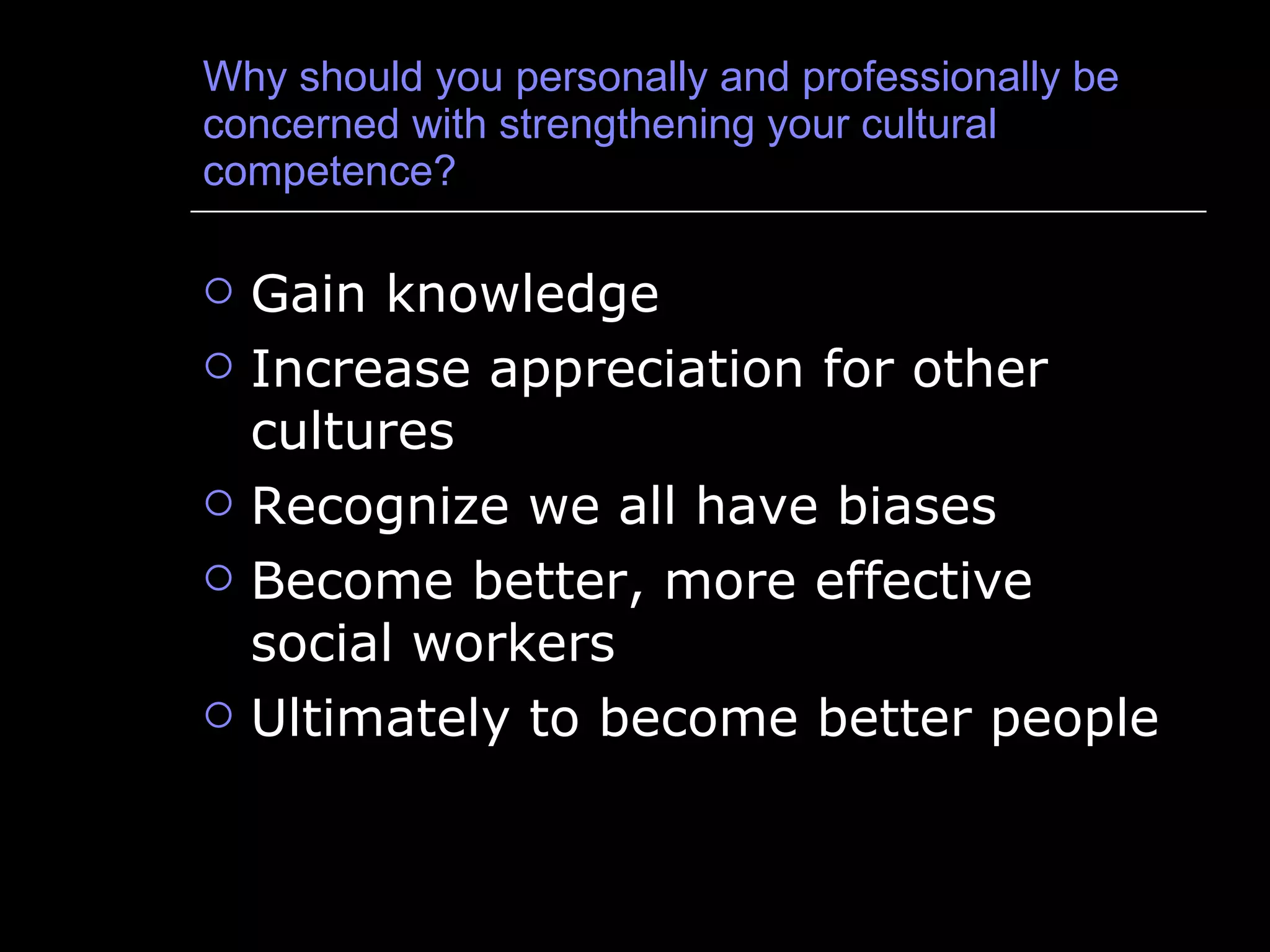 Why should you personally and professionally be concerned with strengthening your cultural competence? Gain knowledge Increase appreciation for other cultures Recognize we all have biases Become better, more effective social workers Ultimately to become better people 
