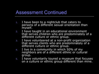 Assessment Continued I have been to a nightclub that caters to persons of a different sexual orientation than myself. I have taught in an educational environment that serves children who are predominately of a different culture or ethnic group. I have volunteered at a non-profit organization that serves clients who are predominately of a different culture or ethnic group. I live in a community in which 50% of my neighbors are of a different ethnic or cultural group. I have voluntarily toured a museum that focuses on a culture or ethnic group different than mine. 