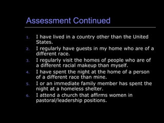 Assessment Continued I have lived in a country other than the United States. I regularly have guests in my home who are of a different race. I regularly visit the homes of people who are of a different racial makeup than myself. I have spent the night at the home of a person of a different race than mine. I or an immediate family member has spent the night at a homeless shelter. I attend a church that affirms women in pastoral/leadership positions. 