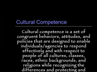 Cultural Competence Cultural competence is a set of congruent behaviors, attitudes, and policies that are designed to enable individuals/agencies to respond effectively and with respect to people of all cultures, classes, races, ethnic backgrounds, and religions while recognizing the differences and protecting and preserving the dignity of all people. 