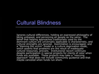Cultural Blindness Ignores cultural differences, holding an expressed philosophy of being unbiased, and perceiving all people as the same.  The belief that helping approaches traditionally used by the dominant culture are universally applicable is characteristic, and cultural strengths are ignored.  Assimilation is encouraged; and a “blaming the victim” model or a culture deprivation mode, which asserts that problems are the result of inadequate cultural resources, prevails.  Institutional racism continues despite participation in special projects for clients of color when funds are available.  These projects may take a “rescuing approach” that does not include community guidance and that maybe canceled when funds run short. 