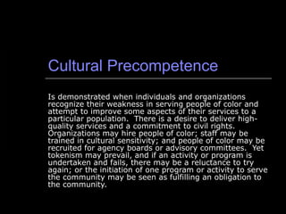 Cultural Precompetence Is demonstrated when individuals and organizations recognize their weakness in serving people of color and attempt to improve some aspects of their services to a particular population.  There is a desire to deliver high-quality services and a commitment to civil rights.  Organizations may hire people of color; staff may be trained in cultural sensitivity; and people of color may be recruited for agency boards or advisory committees.  Yet tokenism may prevail, and if an activity or program is undertaken and fails, there may be a reluctance to try again; or the initiation of one program or activity to serve the community may be seen as fulfilling an obligation to the community. 